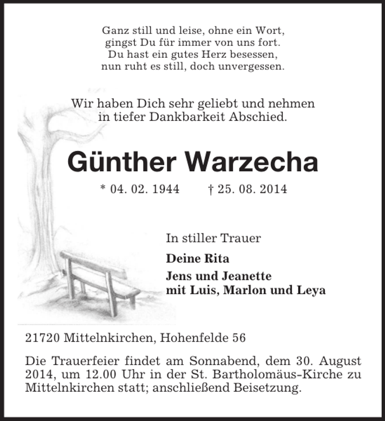 <p>Ganz still und leise, ohne ein Wort,<br />gingst Du für immer von uns fort.<br />Du hast ein gutes Herz besessen,<br />nun ruht es still, doch unvergessen.<br />Wir haben Dich sehr geliebt und nehmen<br />in tiefer Dankbarkeit Abschied.<br />Günther Warzecha<br />* 04. 02. 1944 † 25. 08. 2014<br />In stiller Trauer<br />Deine Rita<br />Jens und Jeanette<br />mit Luis, Marlon und Leya<br />21720 Mittelnkirchen, Hohenfelde 56<br />Die Trauerfeier findet am Sonnabend, dem 30. August 2014, um 12.00 Uhr in der St. Bartholomäus-Kirche zu Mittelnkirchen statt; anschließend Beisetzung.</p>