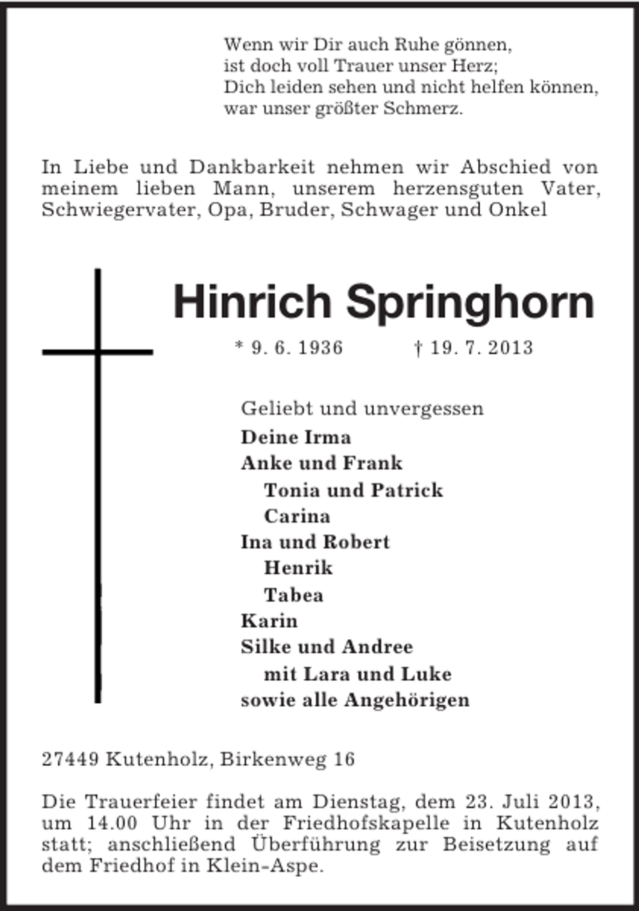 <p>Wenn wir Dir auch Ruhe gönnen,<br />ist doch voll Trauer unser Herz;<br />Dich leiden sehen und nicht helfen können,<br />war unser größter Schmerz.<br />In Liebe und Dankbarkeit nehmen wir Abschied von meinem lieben Mann, unserem herzensguten Vater, Schwiegervater, Opa, Bruder, Schwager und Onkel<br />Hinrich Springhorn<br />* 9. 6. 1936 † 19. 7. 2013<br />Geliebt und unvergessen<br />Deine Irma<br />Anke und Frank<br />Tonia und Patrick<br />Carina<br />Ina und Robert<br />Henrik<br />Tabea<br />Karin<br />Silke und Andree<br />mit Lara und Luke<br />sowie alle Angehörigen<br />27449 Kutenholz, Birkenweg 16</p><p>Die Trauerfeier findet am Dienstag, dem 23. Juli 2013, um 14.00 Uhr in der Friedhofskapelle in Kutenholz statt; anschließend Überführung zur Beisetzung auf dem Friedhof in Klein-Aspe.</p>