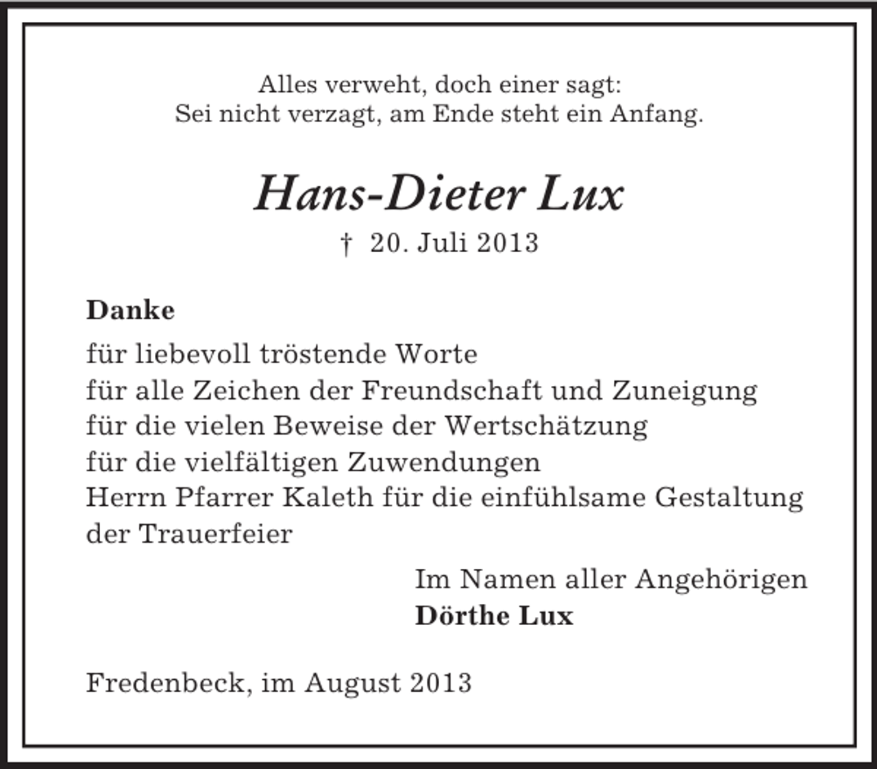 <p>Alles verweht, doch einer sagt:<br />Sei nicht verzagt, am Ende steht ein Anfang.<br />Hans-Dieter Lux<br />† 20. Juli 2013<br />Danke<br />für liebevoll tröstende Worte<br />für alle Zeichen der Freundschaft und Zuneigung<br />für die vielen Beweise der Wertschätzung<br />für die vielfältigen Zuwendungen<br />Herrn Pfarrer Kaleth für die einfühlsame Gestaltung<br />der Trauerfeier<br />Im Namen aller Angehörigen<br />Dörthe Lux<br />Fredenbeck, im August 2013</p>
