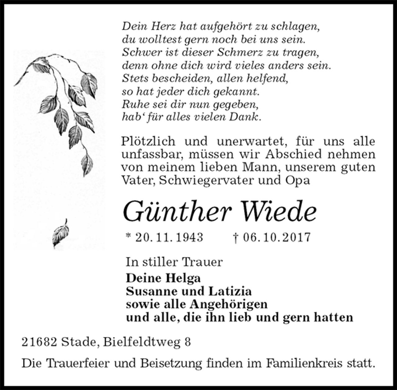 <p>Dein Herz hat aufgehört zu schlagen,<br />du wolltest gern noch bei uns sein.<br />Schwer ist dieser Schmerz zu tragen,<br />denn ohne dich wird vieles anders sein.<br />Stets bescheiden, allen helfend,<br />so hat jeder dich gekannt.<br />Ruhe sei dir nun gegeben,<br />hab‘ für alles vielen Dank.<br />Plötzlich und unerwartet, für uns alle<br />unfassbar, müssen wir Abschied nehmen von meinem lieben Mann, unserem guten Vater, Schwiegervater und Opa<br />Günther Wiede<br />* 20. 11. 1943 † 06. 10. 2017<br />In stiller Trauer<br />Deine Helga<br />Susanne und Latizia<br />sowie alle Angehörigen<br />und alle, die ihn lieb und gern hatten<br />21682 Stade, Bielfeldtweg 8<br />Die Trauerfeier und Beisetzung finden im Familienkreis statt.</p>