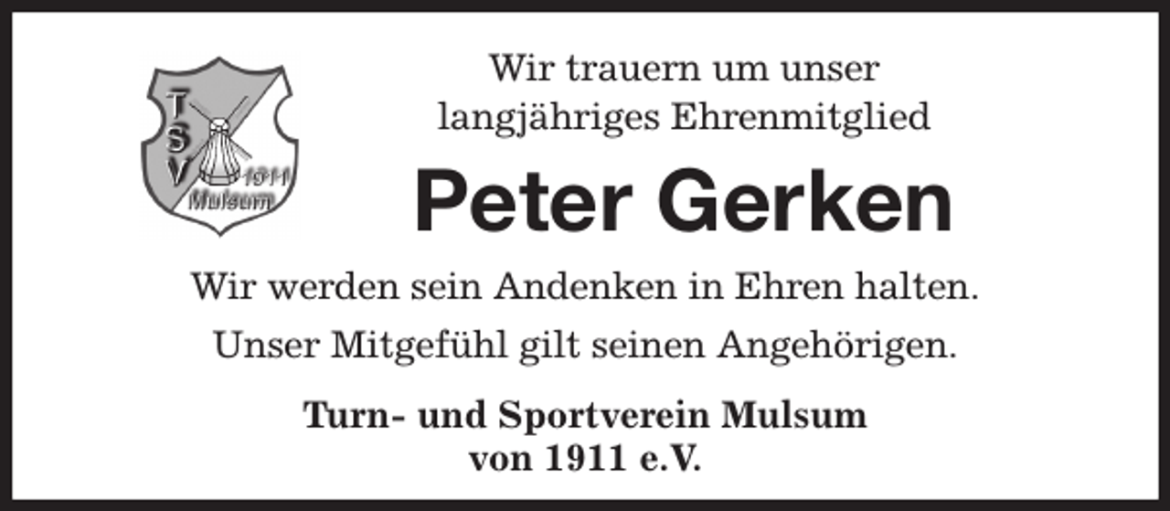 <p>Wir trauern um unser<br />langjähriges Ehrenmitglied<br />Peter Gerken<br />Wir werden sein Andenken in Ehren halten.<br />Unser Mitgefühl gilt seinen Angehörigen.<br />Turn- und Sportverein Mulsum<br />von 1911 e.V.</p>