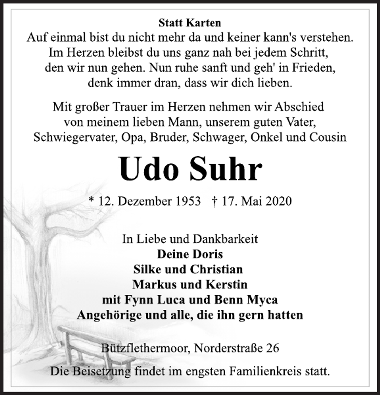 <p>Statt Karten<br />Auf einmal bist du nicht mehr da und keiner kann's verstehen.<br />Im Herzen bleibst du uns ganz nah bei jedem Schritt,<br />den wir nun gehen. Nun ruhe sanft und geh' in Frieden,<br />denk immer dran, dass wir dich lieben.<br />Mit großer Trauer im Herzen nehmen wir Abschied<br />von meinem lieben Mann, unserem guten Vater,<br />Schwiegervater, Opa, Bruder, Schwager, Onkel und Cousin<br />Udo Suhr<br />* 12. Dezember 1953 † 17. Mai 2020<br />In Liebe und Dankbarkeit<br />Deine Doris<br />Silke und Christian<br />Markus und Kerstin<br />mit Fynn Luca und Benn Myca<br />Angehörige und alle, die ihn gern hatten<br />Bützflethermoor, Norderstraße 26<br />Die Beisetzung findet im engsten Familienkreis statt.</p>