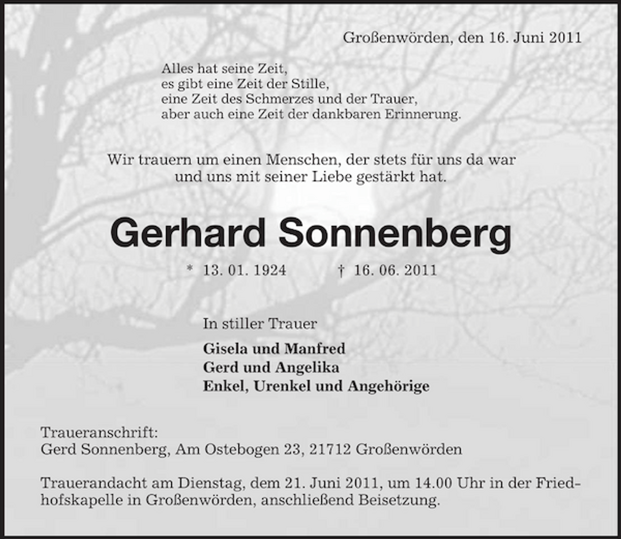 <p>Großenwörden, den 16. Juni 2011</p><p>Alles hat seine Zeit,<br />es gibt eine Zeit der Stille,<br />eine Zeit des Schmerzes und der Trauer,<br />aber auch eine Zeit der dankbaren Erinnerung.<br />Wir trauern um einen Menschen, der stets für uns da war<br />und uns mit seiner Liebe gestärkt hat.<br />Gerhard Sonnenberg<br />* 13. 01. 1924 † 16. 06. 2011<br />In stiller Trauer<br />Gisela und Manfred<br />Gerd und Angelika<br />Enkel, Urenkel und Angehörige<br />Traueranschrift:<br />Gerd Sonnenberg, Am Ostebogen 23, 21712 Großenwörden</p><p>Trauerandacht am Dienstag, dem 21. Juni 2011, um 14.00 Uhr in der Friedhofskapelle in Großenwörden, anschließend Beisetzung.</p>