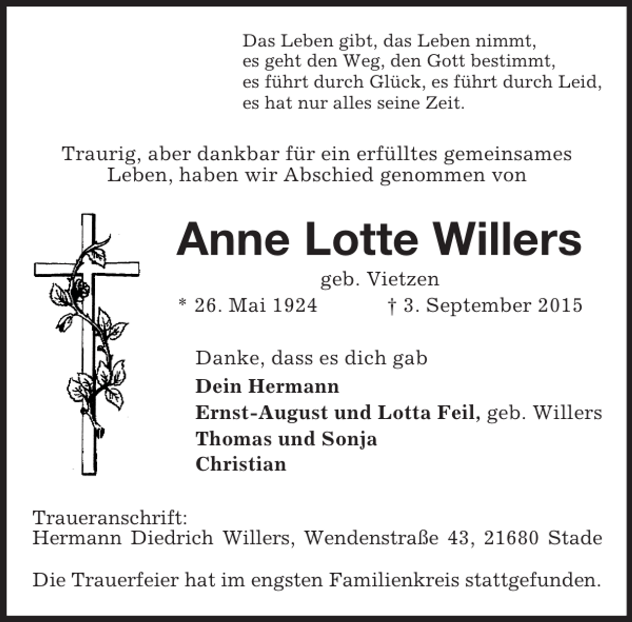 <p>Das Leben gibt, das Leben nimmt,<br />es geht den Weg, den Gott bestimmt,<br />es führt durch Glück, es führt durch Leid,<br />es hat nur alles seine Zeit.<br />Traurig, aber dankbar für ein erfülltes gemeinsames<br />Leben, haben wir Abschied genommen von<br />Anne Lotte Willers<br />geb. Vietzen<br />* 26. Mai 1924 † 3. September 2015<br />Danke, dass es dich gab<br />Dein Hermann<br />Ernst-August und Lotta Feil, geb. Willers<br />Thomas und Sonja<br />Christian<br />Traueranschrift:<br />Hermann Diedrich Willers, Wendenstraße 43, 21680 Stade</p><p>Die Trauerfeier hat im engsten Familienkreis stattgefunden.</p>