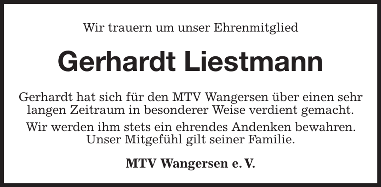 <p>Wir trauern um unser Ehrenmitglied<br />Gerhardt Liestmann</p><p>MTV Wangersen e. V.<br />Gerhardt hat sich für den MTV Wangersen über einen sehr langen Zeitraum in besonderer Weise verdient gemacht.<br />Wir werden ihm stets ein ehrendes Andenken bewahren. Unser Mitgefühl gilt seiner Familie.</p>