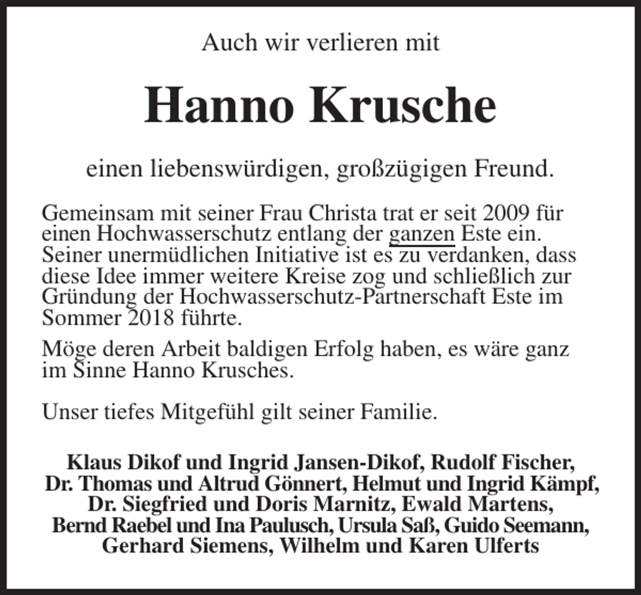 <p>Auch wir verlieren mit<br />Hanno Krusche<br />einen liebenswürdigen, großzügigen Freund.</p>
<p>Gemeinsam mit seiner Frau Christa trat er seit 2009 für<br />einen Hochwasserschutz entlang der ganzen Este ein.<br />Seiner unermüdlichen Initiative ist es zu verdanken, dass<br />diese Idee immer weitere Kreise zog und schließlich zur Gründung der Hochwasserschutz-Partnerschaft Este im Sommer 2018 führte.<br />Möge deren Arbeit baldigen Erfolg haben, es wäre ganz im Sinne Hanno Krusches.</p>
<p>Unser tiefes Mitgefühl gilt seiner Familie.<br />Klaus Dikof und Ingrid Jansen-Dikof, Rudolf Fischer,<br />Dr. Thomas und Altrud Gönnert, Helmut und Ingrid Kämpf,<br />Dr. Siegfried und Doris Marnitz, Ewald Martens,<br />Bernd Raebel und Ina Paulusch, Ursula Saß, Guido Seemann, Gerhard Siemens, Wilhelm und Karen Ulferts</p>