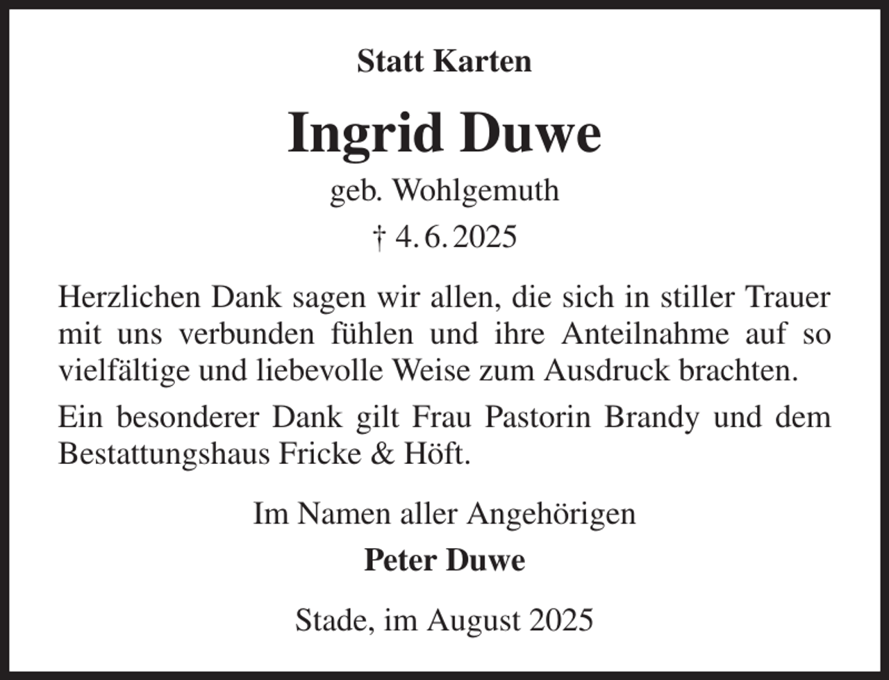 <p>Statt Karten<br />Ingrid Duwe<br />geb. Wohlgemuth<br />† 4. 6. 2025<br />Herzlichen Dank sagen wir allen, die sich in stiller Trauer mit uns verbunden fühlen und ihre Anteilnahme auf so vielfältige und liebevolle Weise zum Ausdruck brachten.<br />Ein besonderer Dank gilt Frau Pastorin Brandy und dem Bestattungshaus Fricke &amp; Höft.<br />Im Namen aller Angehörigen<br />Peter Duwe<br />Stade, im August 2025</p>
