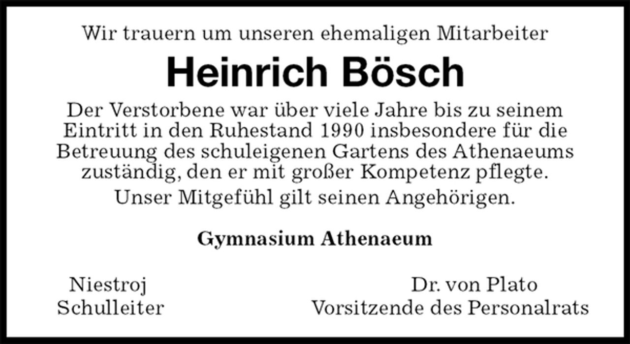 <p>Wir trauern um unseren ehemaligen Mitarbeiter<br />Heinrich Bösch<br />Der Verstorbene war über viele Jahre bis zu seinem<br />Eintritt in den Ruhestand 1990 insbesondere für die<br />Betreuung des schuleigenen Gartens des Athenaeums zuständig, den er mit großer Kompetenz pflegte.<br />Unser Mitgefühl gilt seinen Angehörigen.</p><p>Gymnasium Athenaeum</p><p>Niestroj Dr. von Plato<br />Schulleiter Vorsitzende des Personalrats</p>