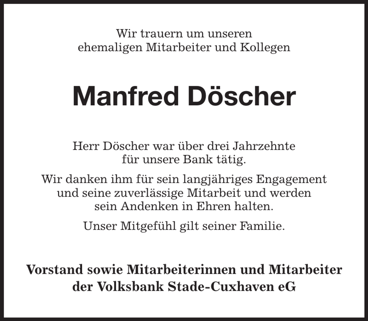 <p>Wir trauern um unseren<br />ehemaligen Mitarbeiter und Kollegen<br />Manfred Döscher<br />Herr Döscher war über drei Jahrzehnte<br />für unsere Bank tätig.<br />Wir danken ihm für sein langjähriges Engagement<br />und seine zuverlässige Mitarbeit und werden<br />sein Andenken in Ehren halten.<br />Unser Mitgefühl gilt seiner Familie.<br />Vorstand sowie Mitarbeiterinnen und Mitarbeiter<br />der Volksbank Stade-Cuxhaven eG</p>