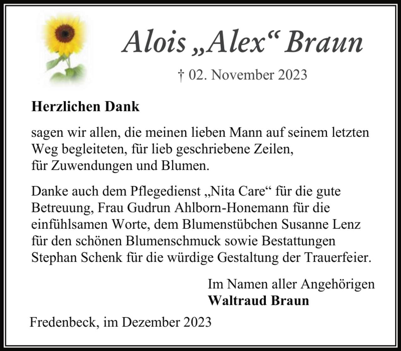 <p>Alois „Alex“ Braun<br />† 02. November 2023<br />Herzlichen Dank<br />sagen wir allen, die meinen lieben Mann auf seinem letzten<br />Weg begleiteten, für lieb geschriebene Zeilen,<br />für Zuwendungen und Blumen.<br />Danke auch dem Pflegedienst „Nita Care“ für die gute<br />Betreuung, Frau Gudrun Ahlborn-Honemann für die<br />einfühlsamen Worte, dem Blumenstübchen Susanne Lenz<br />für den schönen Blumenschmuck sowie Bestattungen<br />Stephan Schenk für die würdige Gestaltung der Trauerfeier.<br />Im Namen aller Angehörigen<br />Waltraud Braun<br />Fredenbeck, im Dezember 2023</p>