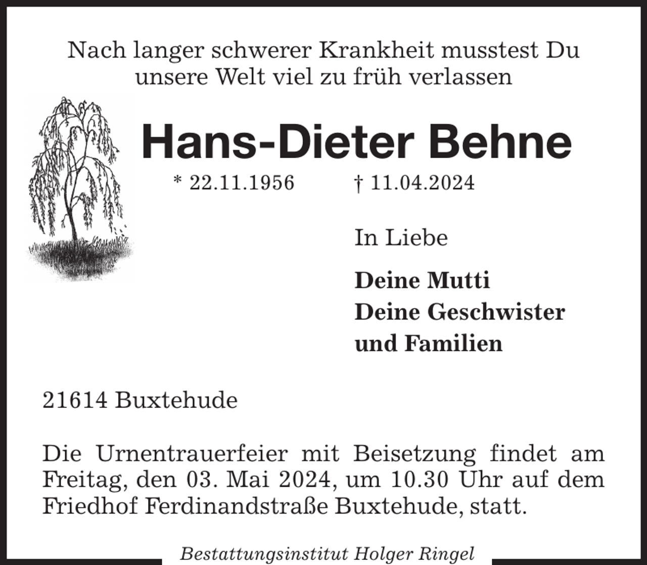 <p>Nach langer schwerer Krankheit musstest Du<br />unsere Welt viel zu früh verlassen<br />Hans-Dieter Behne<br />* 22.11.1956 † 11.04.2024<br />In Liebe<br />Deine Mutti<br />Deine Geschwister<br />und Familien<br />21614 Buxtehude</p><p>Die Urnentrauerfeier mit Beisetzung findet am Freitag, den 03. Mai 2024, um 10.30 Uhr auf dem Friedhof Ferdinandstraße Buxtehude, statt.<br />Bestattungsinstitut Holger Ringel</p>