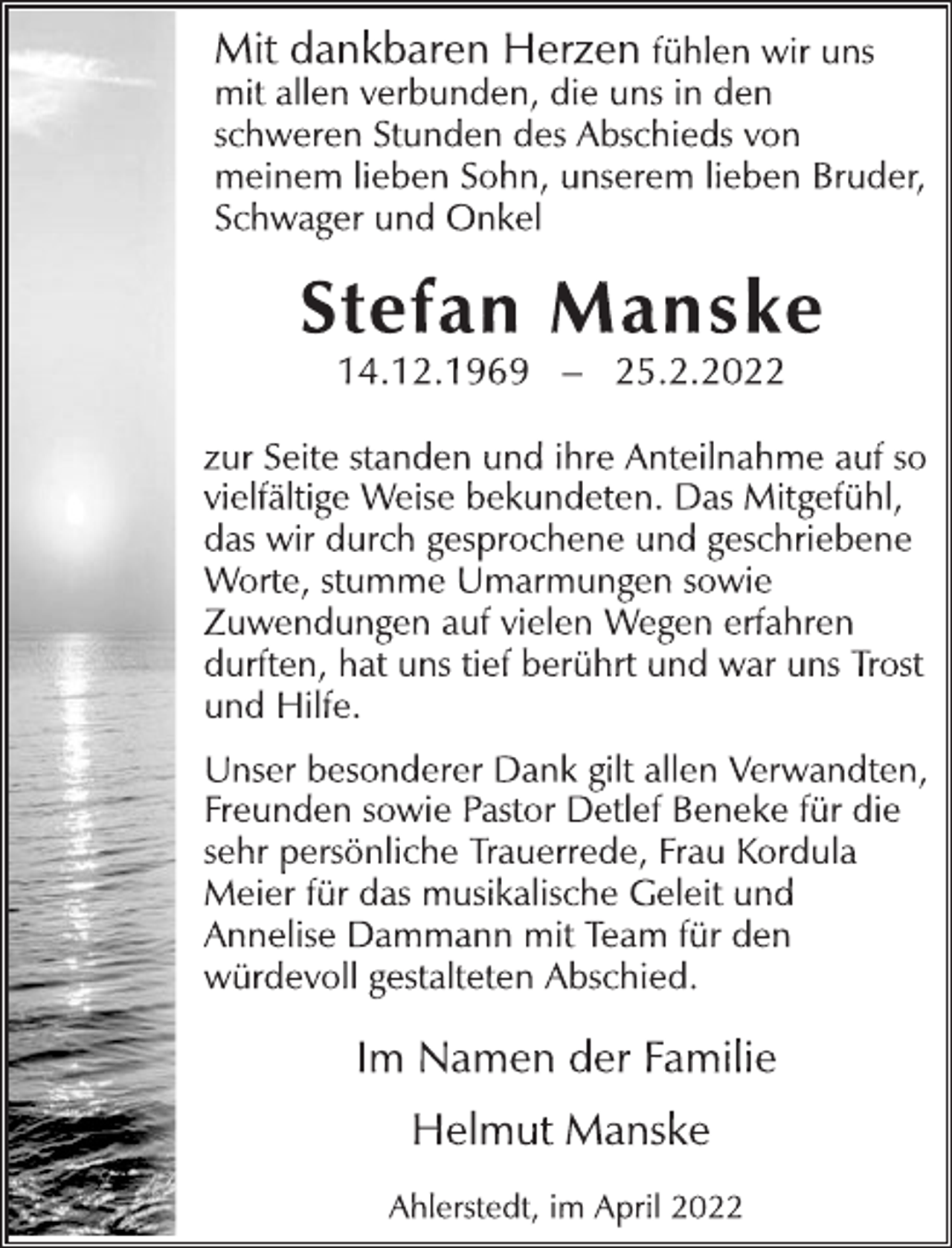 <p>Mit dankbaren Herzen fühlen wir uns<br />mit allen verbunden, die uns in den<br />schweren Stunden des Abschieds von<br />meinem lieben Sohn, unserem lieben Bruder,<br />Schwager und Onkel<br />Stefan Manske<br />14.12.1969 - 25.2.2022<br />zur Seite standen und ihre Anteilnahme auf so<br />vielfältige Weise bekundeten. Das Mitgefühl,<br />das wir durch gesprochene und geschriebene<br />Worte, stumme Umarmungen sowie<br />Zuwendungen auf vielen Wegen erfahren<br />durften, hat uns tief berührt und war uns Trost<br />und Hilfe.<br />Unser besonderer Dank gilt allen Verwandten,<br />Freunden sowie Pastor Detlef Beneke für die<br />sehr persönliche Trauerrede, Frau Kordula<br />Meier für das musikalische Geleit und<br />Annelise Dammann mit Team für den<br />würdevoll gestalteten Abschied.<br />Im Namen der Familie<br />Helmut Manske<br />Ahlerstedt, im April 2022</p>