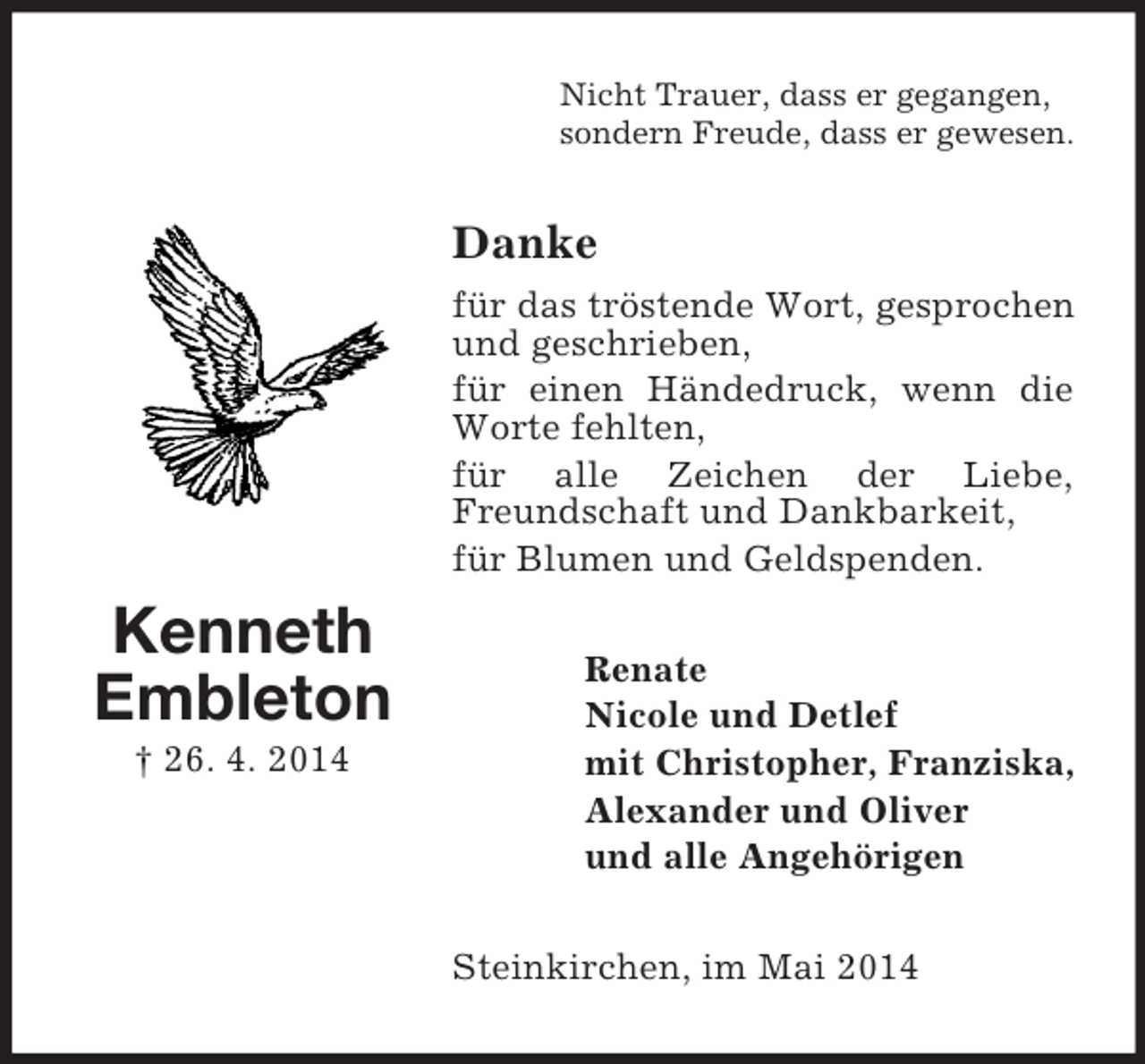<p>Kenneth<br />Embleton<br />† 26. 4. 2014<br />Nicht Trauer, dass er gegangen,<br />sondern Freude, dass er gewesen.<br />Danke<br />für das tröstende Wort, gesprochen und geschrieben,<br />für einen Händedruck, wenn die Worte fehlten,<br />für alle Zeichen der Liebe, Freundschaft und Dankbarkeit,<br />für Blumen und Geldspenden.<br />Renate<br />Nicole und Detlef<br />mit Christopher, Franziska,<br />Alexander und Oliver<br />und alle Angehörigen<br />Steinkirchen, im Mai 2014</p>