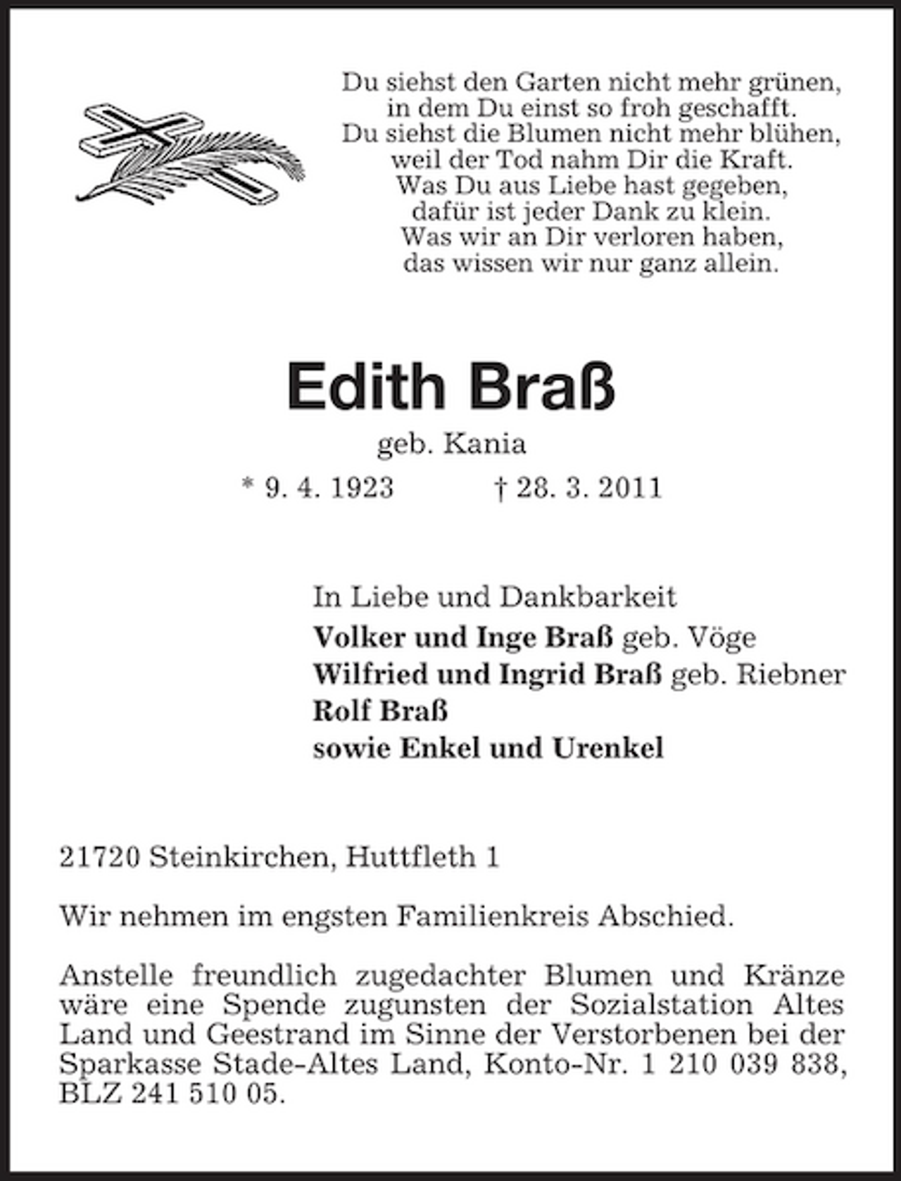 <p>Du siehst den Garten nicht mehr grünen,<br />in dem Du einst so froh geschafft.<br />Du siehst die Blumen nicht mehr blühen,<br />weil der Tod nahm Dir die Kraft.<br />Was Du aus Liebe hast gegeben,<br />dafür ist jeder Dank zu klein.<br />Was wir an Dir verloren haben,<br />das wissen wir nur ganz allein.<br />Edith Braß<br />geb. Kania<br />* 9. 4. 1923 † 28. 3. 2011<br />In Liebe und Dankbarkeit<br />Volker und Inge Braß geb. Vöge<br />Wilfried und Ingrid Braß geb. Riebner<br />Rolf Braß<br />sowie Enkel und Urenkel<br />21720 Steinkirchen, Huttfleth 1</p><p>Wir nehmen im engsten Familienkreis Abschied.</p><p>Anstelle freundlich zugedachter Blumen und Kränze wäre eine Spende zugunsten der Sozialstation Altes Land und Geestrand im Sinne der Verstorbenen bei der Sparkasse Stade-Altes Land, Konto-Nr. 1 210 039 838, BLZ 241 510 05.</p>