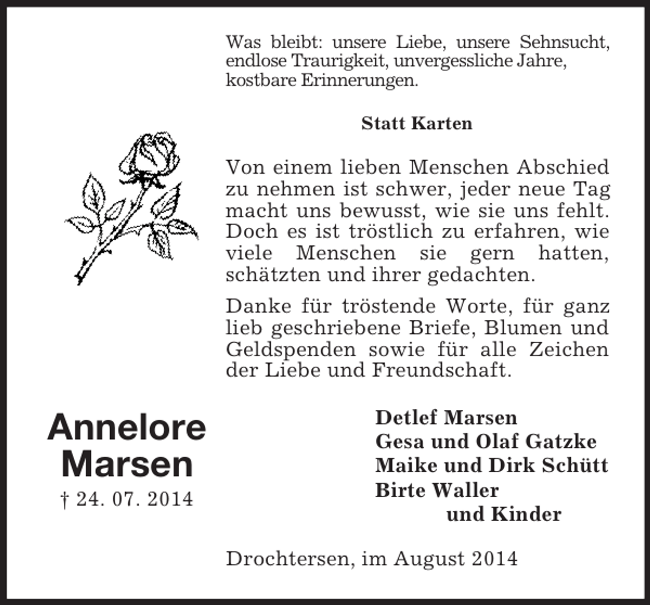 <p>Annelore<br />Marsen<br />† 24. 07. 2014<br />Was bleibt: unsere Liebe, unsere Sehnsucht,<br />endlose Traurigkeit, unvergessliche Jahre,<br />kostbare Erinnerungen.<br />Statt Karten<br />Von einem lieben Menschen Abschied zu nehmen ist schwer, jeder neue Tag macht uns bewusst, wie sie uns fehlt. Doch es ist tröstlich zu erfahren, wie viele Menschen sie gern hatten, schätzten und ihrer gedachten.<br />Danke für tröstende Worte, für ganz lieb geschriebene Briefe, Blumen und Geldspenden sowie für alle Zeichen der Liebe und Freundschaft.<br />Detlef Marsen<br />Gesa und Olaf Gatzke<br />Maike und Dirk Schütt<br />Birte Waller<br />und Kinder<br />Drochtersen, im August 2014</p>