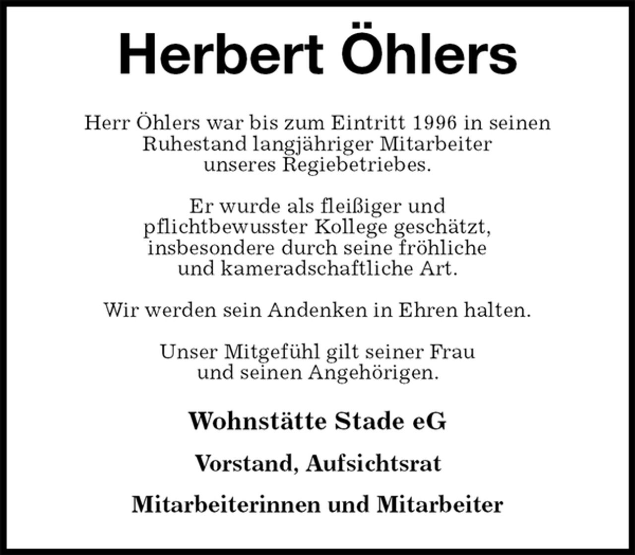 <p>Herbert Öhlers<br />Wohnstätte Stade eG</p><p>Vorstand, Aufsichtsrat</p><p>Mitarbeiterinnen und Mitarbeiter<br />Herr Öhlers war bis zum Eintritt 1996 in seinen<br />Ruhestand langjähriger Mitarbeiter<br />unseres Regiebetriebes.</p><p>Er wurde als fleißiger und<br />pflichtbewusster Kollege geschätzt,<br />insbesondere durch seine fröhliche<br />und kameradschaftliche Art.</p><p>Wir werden sein Andenken in Ehren halten.</p><p>Unser Mitgefühl gilt seiner Frau<br />und seinen Angehörigen.</p>