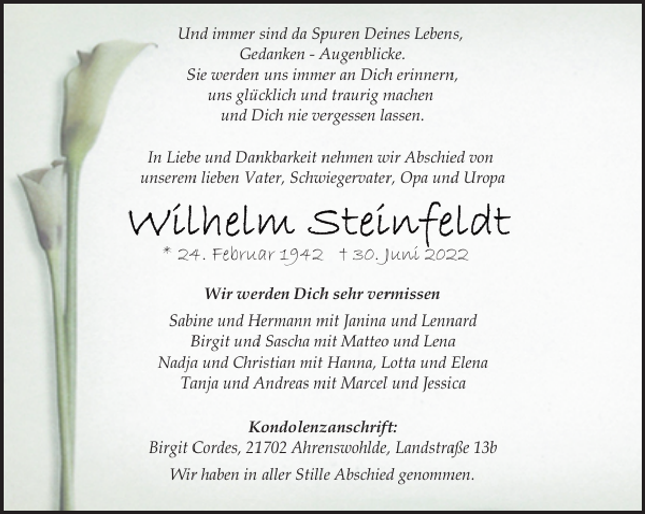 <p>Und immer sind da Spuren Deines Lebens,<br />Gedanken - Augenblicke.<br />Sie werden uns immer an Dich erinnern,<br />uns glücklich und traurig machen<br />und Dich nie vergessen lassen.<br />In Liebe und Dankbarkeit nehmen wir Abschied von<br />unserem lieben Vater, Schwiegervater, Opa und Uropa<br />Wilhelm Steinfeldt<br />* 24. Februar 1942 † 30. Juni 2022<br />Wir werden Dich sehr vermissen<br />Sabine und Hermann mit Janina und Lennard<br />Birgit und Sascha mit Matteo und Lena<br />Nadja und Christian mit Hanna, Lotta und Elena<br />Tanja und Andreas mit Marcel und Jessica<br />Kondolenzanschrift:<br />Birgit Cordes, 21702 Ahrenswohlde, Landstraße 13b<br />Wir haben in aller Stille Abschied genommen.</p>