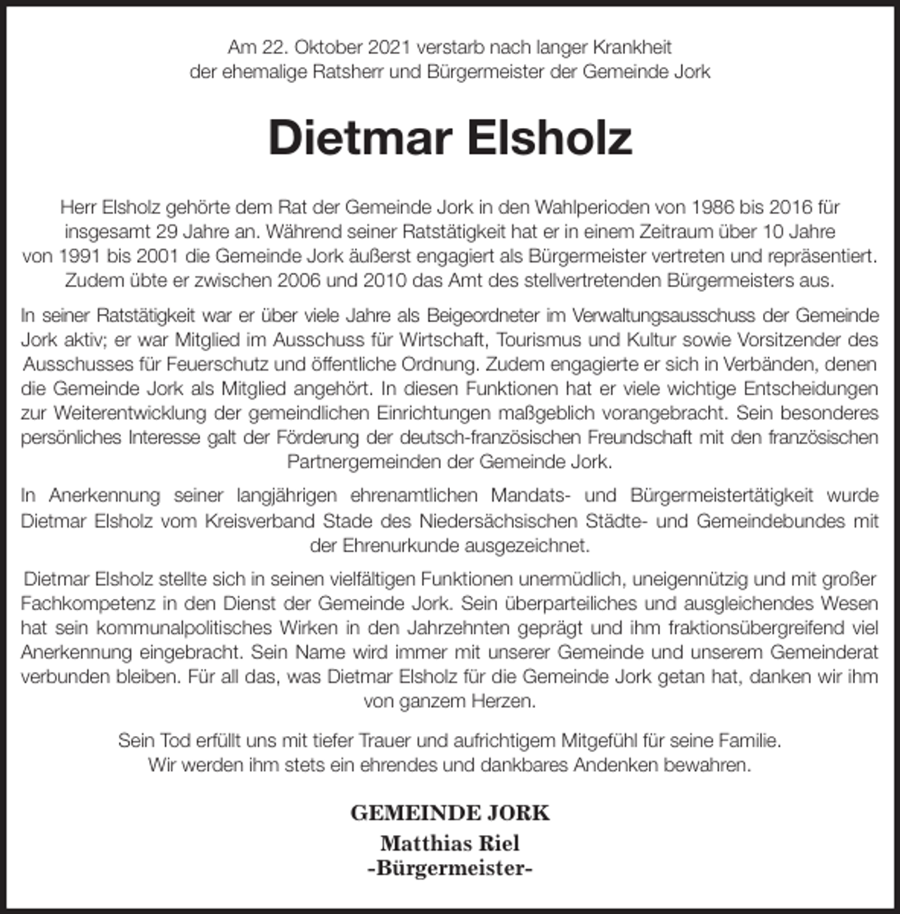 <p>Am 22. Oktober 2021 verstarb nach langer Krankheit<br />der ehemalige Ratsherr und Bürgermeister der Gemeinde Jork<br />Dietmar Elsholz<br />Herr Elsholz gehörte dem Rat der Gemeinde Jork in den Wahlperioden von 1986 bis 2016 für<br />insgesamt 29 Jahre an. Während seiner Ratstätigkeit hat er in einem Zeitraum über 10 Jahre<br />von 1991 bis 2001 die Gemeinde Jork äußerst engagiert als Bürgermeister vertreten und repräsentiert. Zudem übte er zwischen 2006 und 2010 das Amt des stellvertretenden Bürgermeisters aus.<br />In seiner Ratstätigkeit war er über viele Jahre als Beigeordneter im Verwaltungsausschuss der Gemeinde<br />Jork aktiv; er war Mitglied im Ausschuss für Wirtschaft, Tourismus und Kultur sowie Vorsitzender des<br />Ausschusses für Feuerschutz und öffentliche Ordnung. Zudem engagierte er sich in Verbänden, denen die Gemeinde Jork als Mitglied angehört. In diesen Funktionen hat er viele wichtige Entscheidungen<br />zur Weiterentwicklung der gemeindlichen Einrichtungen maßgeblich vorangebracht. Sein besonderes<br />persönliches Interesse galt der Förderung der deutsch-französischen Freundschaft mit den französischen<br />Partnergemeinden der Gemeinde Jork.<br />In Anerkennung seiner langjährigen ehrenamtlichen Mandats- und Bürgermeistertätigkeit wurde<br />Dietmar Elsholz vom Kreisverband Stade des Niedersächsischen Städte- und Gemeindebundes mit<br />der Ehrenurkunde ausgezeichnet.<br />Dietmar Elsholz stellte sich in seinen vielfältigen Funktionen unermüdlich, uneigennützig und mit großer Fachkompetenz in den Dienst der Gemeinde Jork. Sein überparteiliches und ausgleichendes Wesen<br />hat sein kommunalpolitisches Wirken in den Jahrzehnten geprägt und ihm fraktionsübergreifend viel<br />Anerkennung eingebracht. Sein Name wird immer mit unserer Gemeinde und unserem Gemeinderat<br />verbunden bleiben. Für all das, was Dietmar Elsholz für die Gemeinde Jork getan hat, danken wir ihm<br />von ganzem Herzen.<br />Sein Tod erfüllt uns mit tiefer Trauer und aufrichtigem Mitgefühl für seine Familie.<br />Wir werden ihm stets ein ehrendes und dankbares Andenken bewahren.<br />GEMEINDE JORK<br />Matthias Riel<br />-Bürgermeister-</p>