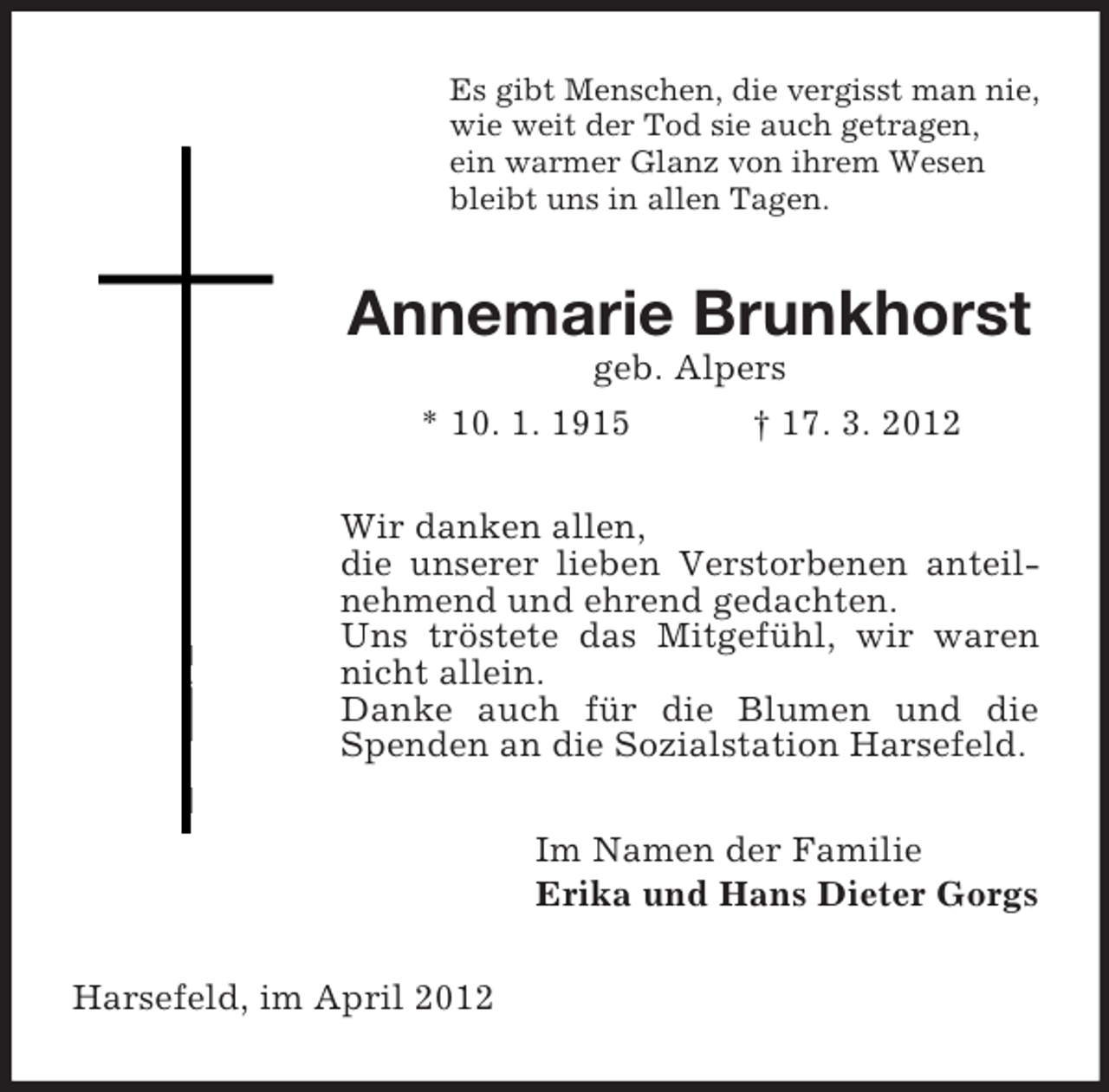 <p>Es gibt Menschen, die vergisst man nie,<br />wie weit der Tod sie auch getragen,<br />ein warmer Glanz von ihrem Wesen<br />bleibt uns in allen Tagen.</p><p>Annemarie Brunkhorst<br />geb. Alpers<br />* 10. 1. 1915<br />† 17. 3. 2012<br />Wir danken allen,<br />die unserer lieben Verstorbenen anteilnehmend und ehrend gedachten.<br />Uns tröstete das Mitgefühl, wir waren<br />nicht allein.<br />Danke auch für die Blumen und die<br />Spenden an die Sozialstation Harsefeld.<br />Im Namen der Familie<br />Erika und Hans Dieter Gorgs<br />Harsefeld, im April 2012</p>