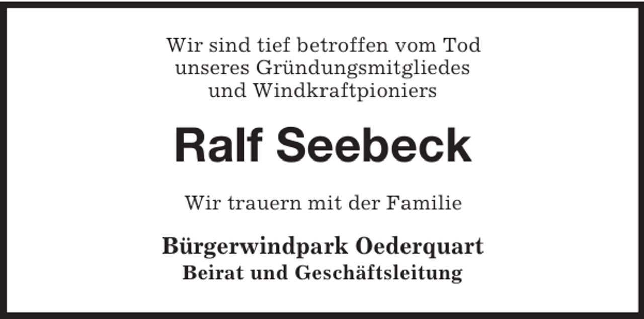 <p>Wir sind tief betroffen vom Tod<br />unseres Gründungsmitgliedes<br />und Windkraftpioniers<br />Ralf Seebeck<br />Wir trauern mit der Familie<br />Bürgerwindpark Oederquart<br />Beirat und Geschäftsleitung</p>