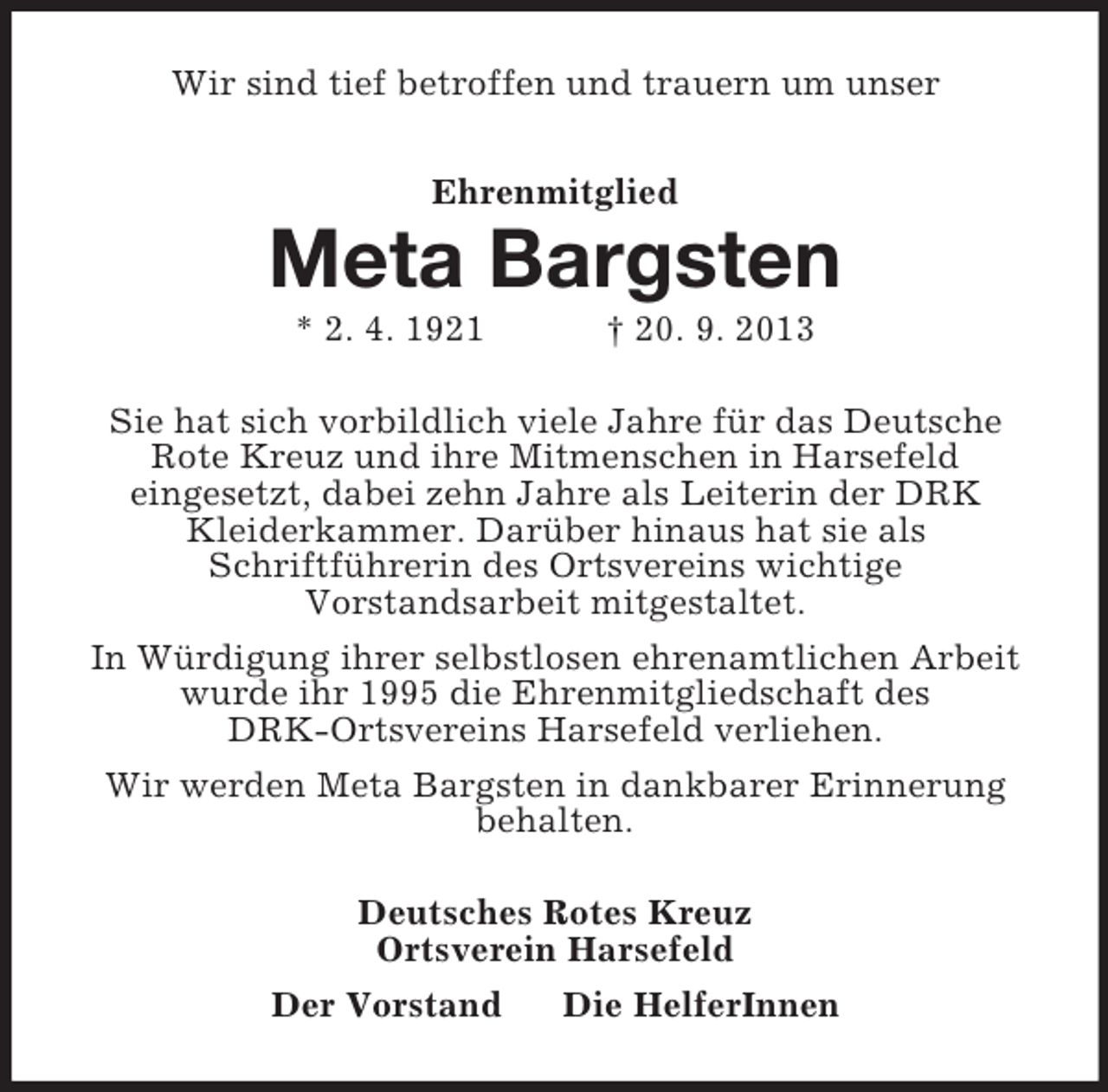 <p>Wir sind tief betroffen und trauern um unser<br />Ehrenmitglied<br />Meta Bargsten<br />* 2. 4. 1921 † 20. 9. 2013<br />Sie hat sich vorbildlich viele Jahre für das Deutsche<br />Rote Kreuz und ihre Mitmenschen in Harsefeld<br />eingesetzt, dabei zehn Jahre als Leiterin der DRK<br />Kleiderkammer. Darüber hinaus hat sie als<br />Schriftführerin des Ortsvereins wichtige<br />Vorstandsarbeit mitgestaltet.<br />In Würdigung ihrer selbstlosen ehrenamtlichen Arbeit wurde ihr 1995 die Ehrenmitgliedschaft des<br />DRK-Ortsvereins Harsefeld verliehen.<br />Wir werden Meta Bargsten in dankbarer Erinnerung behalten.<br />Deutsches Rotes Kreuz<br />Ortsverein Harsefeld<br />Der Vorstand Die HelferInnen</p>