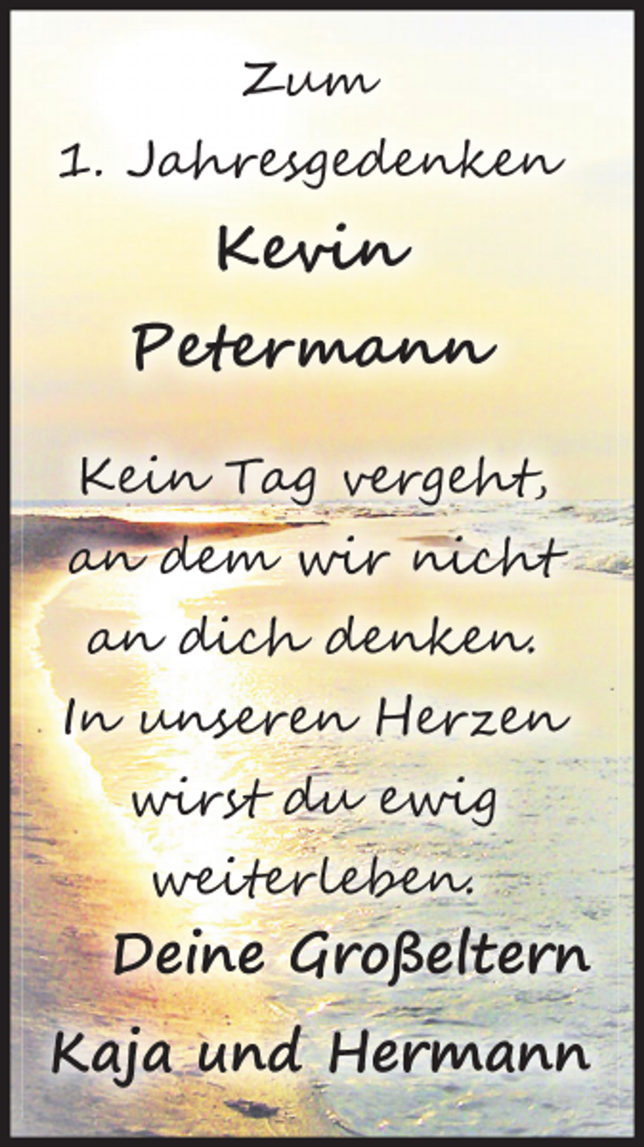 <p>Zum<br />1. Jahresgedenken<br />Kevin<br />Petermann<br />Kein Tag vergeht,<br />an dem wir nicht<br />an dich denken.<br />In unseren Herzen<br />wirst du ewig<br />weiterleben.<br />Deine Großeltern<br />Kaja und Hermann</p>