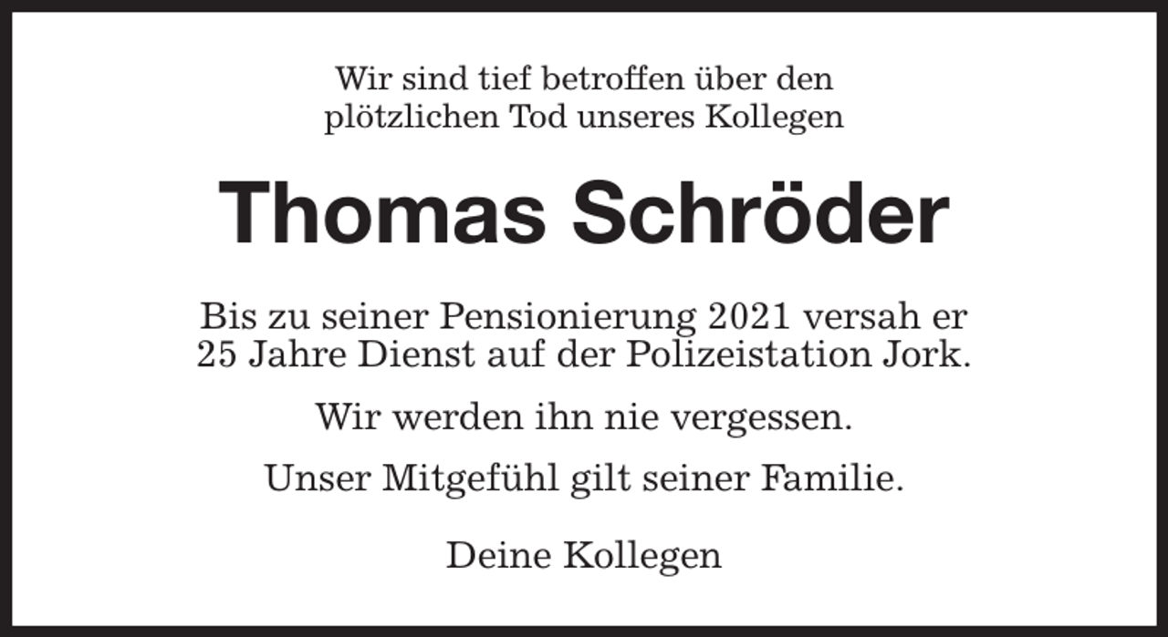 <p>Wir sind tief betroffen über den<br />plötzlichen Tod unseres Kollegen<br />Thomas Schröder<br />Bis zu seiner Pensionierung 2021 versah er<br />25 Jahre Dienst auf der Polizeistation Jork.</p><p>Wir werden ihn nie vergessen.</p><p>Unser Mitgefühl gilt seiner Familie.<br />Deine Kollegen</p>