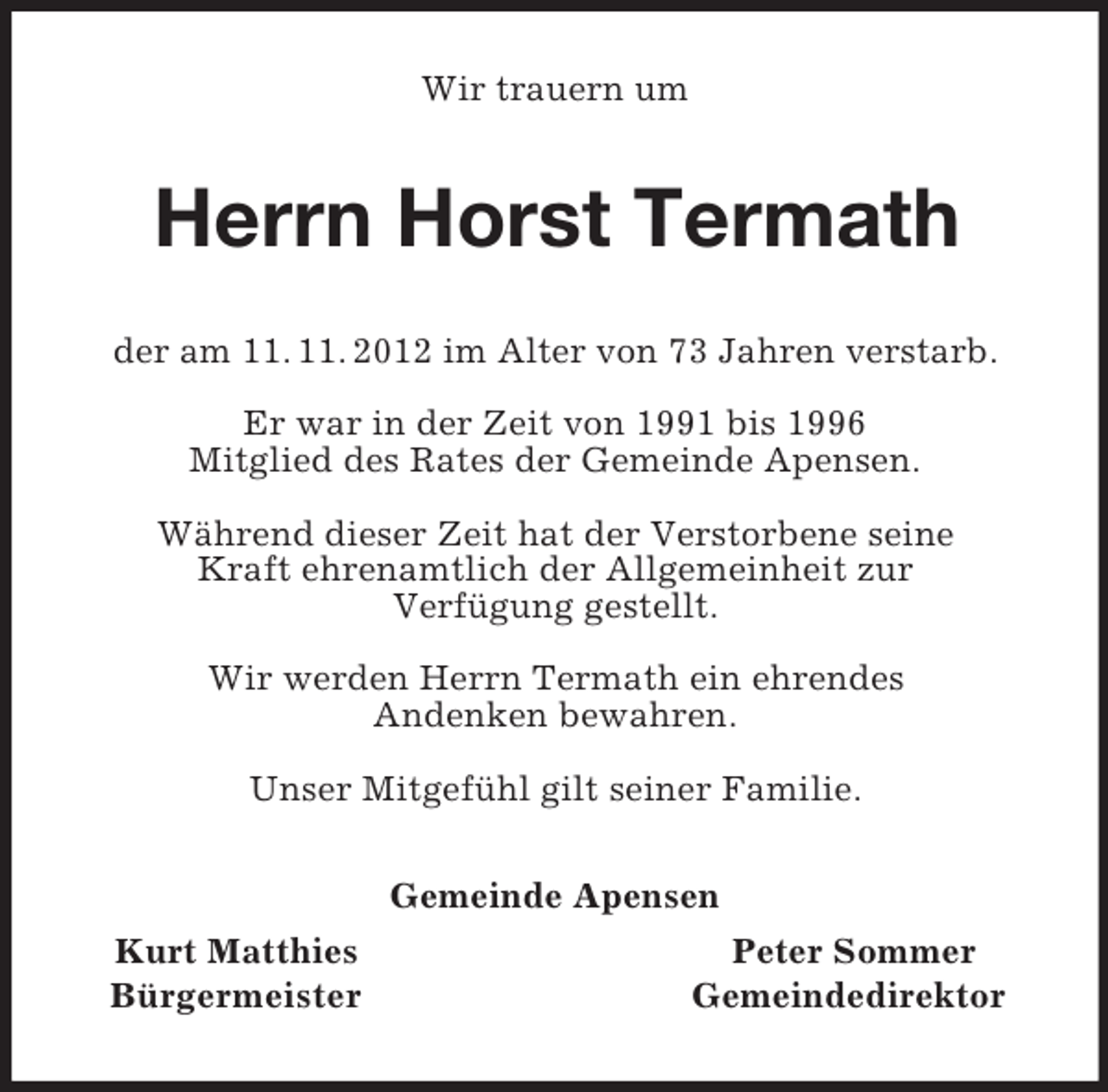 <p>Wir trauern um<br />Herrn Horst Termath<br />der am 11. 11. 2012 im Alter von 73 Jahren verstarb.</p><p>Er war in der Zeit von 1991 bis 1996<br />Mitglied des Rates der Gemeinde Apensen.</p><p>Während dieser Zeit hat der Verstorbene seine<br />Kraft ehrenamtlich der Allgemeinheit zur<br />Verfügung gestellt.</p><p>Wir werden Herrn Termath ein ehrendes<br />Andenken bewahren.</p><p>Unser Mitgefühl gilt seiner Familie.<br />Gemeinde Apensen<br />Kurt Matthies Peter Sommer<br />Bürgermeister Gemeindedirektor</p>