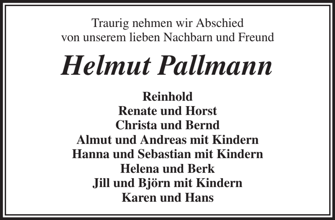 <p>Traurig nehmen wir Abschied<br />von unserem lieben Nachbarn und Freund<br />Helmut Pallmann<br />Reinhold<br />Renate und Horst<br />Christa und Bernd<br />Almut und Andreas mit Kindern<br />Hanna und Sebastian mit Kindern<br />Helena und Berk<br />Jill und Björn mit Kindern<br />Karen und Hans</p>