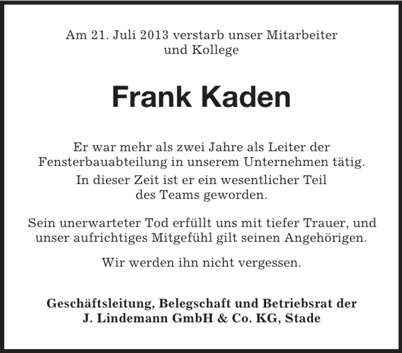 <p>Am 21. Juli 2013 verstarb unser Mitarbeiter<br />und Kollege</p><p>Frank Kaden<br />Er war mehr als zwei Jahre als Leiter der<br />Fensterbauabteilung in unserem Unternehmen tätig.<br />In dieser Zeit ist er ein wesentlicher Teil<br />des Teams geworden.<br />Sein unerwarteter Tod erfüllt uns mit tiefer Trauer, und<br />unser aufrichtiges Mitgefühl gilt seinen Angehörigen.<br />Wir werden ihn nicht vergessen.<br />Geschäftsleitung, Belegschaft und Betriebsrat der<br />J. Lindemann GmbH &amp; Co. KG, Stade</p>