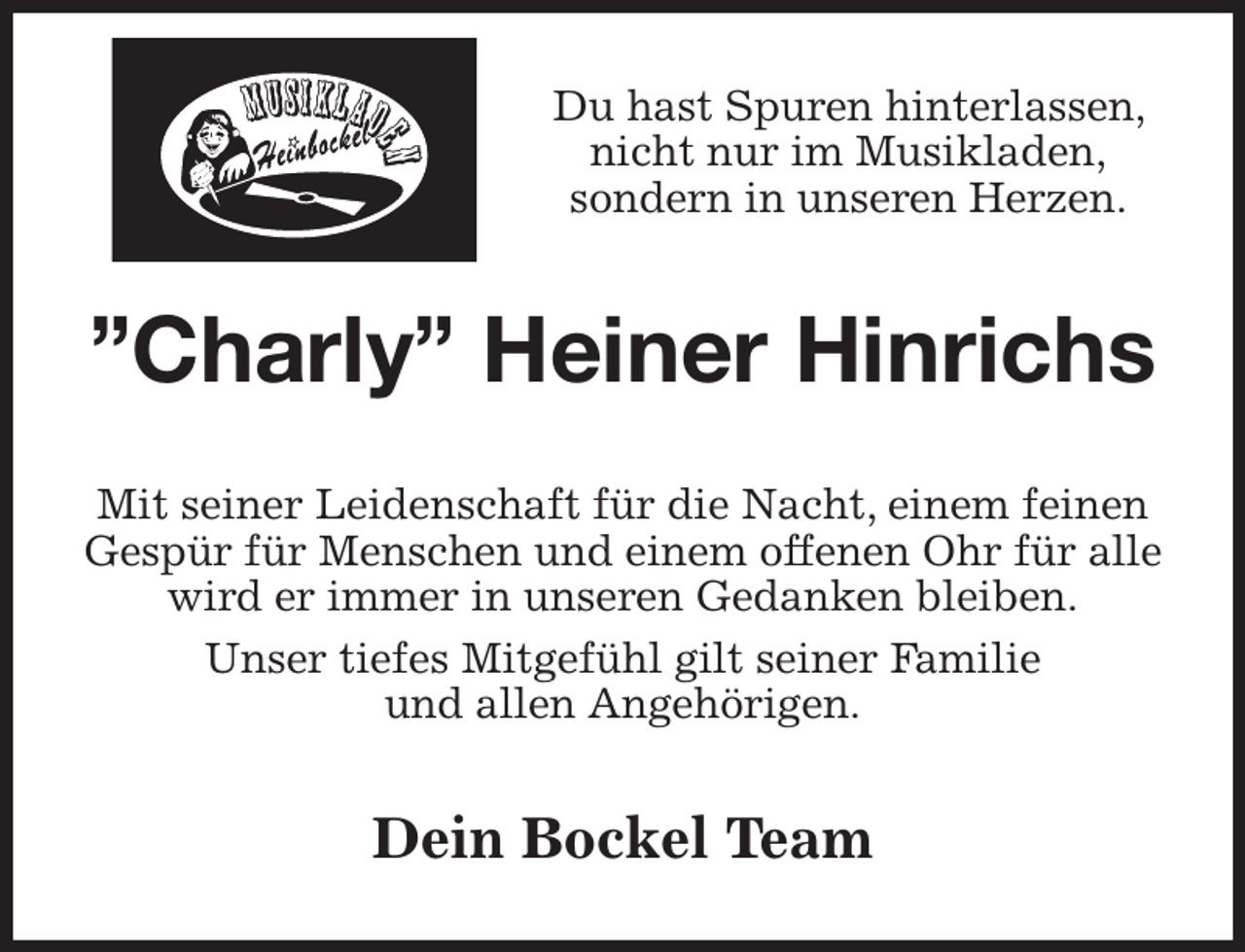 <p>Du hast Spuren hinterlassen, nicht nur im Musikladen,<br />sondern in unseren Herzen.<br />”Charly” Heiner Hinrichs<br />Mit seiner Leidenschaft für die Nacht, einem feinen<br />Gespür für Menschen und einem offenen Ohr für alle wird er immer in unseren Gedanken bleiben.<br />Unser tiefes Mitgefühl gilt seiner Familie<br />und allen Angehörigen.<br />Dein Bockel Team</p>