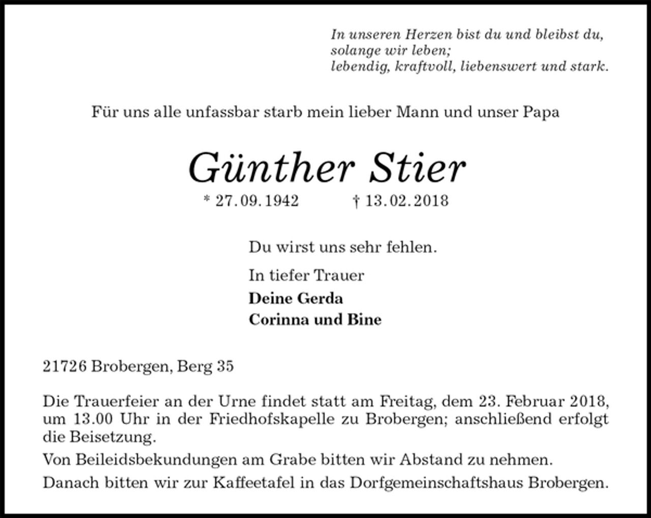 <p>In unseren Herzen bist du und bleibst du,<br />solange wir leben;<br />lebendig, kraftvoll, liebenswert und stark.<br />Für uns alle unfassbar starb mein lieber Mann und unser Papa<br />Günther Stier<br />* 27. 09. 1942 † 13. 02. 2018<br />Du wirst uns sehr fehlen.<br />In tiefer Trauer<br />Deine Gerda<br />Corinna und Bine<br />21726 Brobergen, Berg 35</p><p>Die Trauerfeier an der Urne findet statt am Freitag, dem 23. Februar 2018, um 13.00 Uhr in der Friedhofskapelle zu Brobergen; anschließend erfolgt die Beisetzung.<br />Von Beileidsbekundungen am Grabe bitten wir Abstand zu nehmen.<br />Danach bitten wir zur Kaffeetafel in das Dorfgemeinschaftshaus Brobergen.</p>