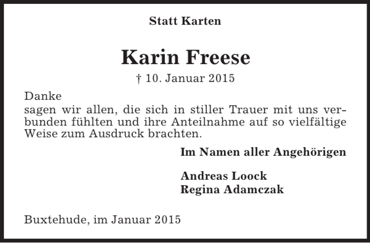 <p>Statt Karten<br />Karin Freese<br />† 10. Januar 2015<br />Danke<br />sagen wir allen, die sich in stiller Trauer mit uns verbunden fühlten und ihre Anteilnahme auf so vielfältige Weise zum Ausdruck brachten.<br />Im Namen aller Angehörigen</p><p>Andreas Loock<br />Regina Adamczak</p><p>Buxtehude, im Januar 2015</p>