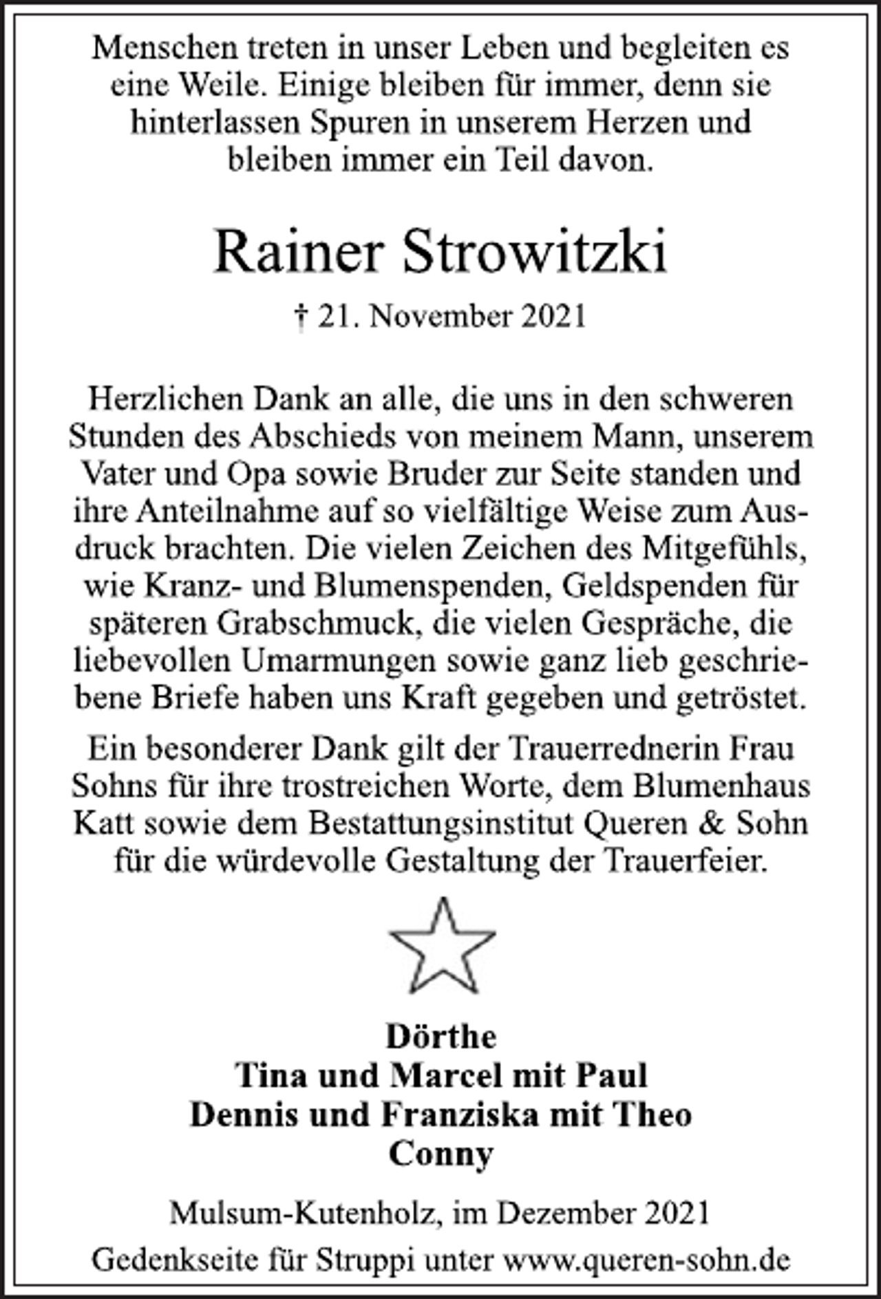 <p>Menschen treten in unser Leben und begleiten es<br />eine Weile. Einige bleiben für immer, denn sie<br />hinterlassen Spuren in unserem Herzen und<br />bleiben immer ein Teil davon.<br />Rainer Strowitzki<br />† 21. November 2021<br />Herzlichen Dank an alle, die uns in den schweren<br />Stunden des Abschieds von meinem Mann, unserem<br />Vater und Opa sowie Bruder zur Seite standen und<br />ihre Anteilnahme auf so vielfältige Weise zum Ausdruck<br />brachten. Die vielen Zeichen des Mitgefühls,<br />wie Kranz- und Blumenspenden, Geldspenden für<br />späteren Grabschmuck, die vielen Gespräche, die<br />liebevollen Umarmungen sowie ganz lieb geschriebene<br />Briefe haben uns Kraft gegeben und getröstet.<br />Ein besonderer Dank gilt der Trauerrednerin Frau<br />Sohns für ihre trostreichen Worte, dem Blumenhaus<br />Katt sowie dem Bestattungsinstitut Queren &amp; Sohn<br />für die würdevolle Gestaltung der Trauerfeier.<br />Dörthe<br />Tina und Marcel mit Paul<br />Dennis und Franziska mit Theo<br />Conny<br />Mulsum-Kutenholz, im Dezember 2021<br />Gedenkseite für Struppi unter www.queren-sohn.de</p>
