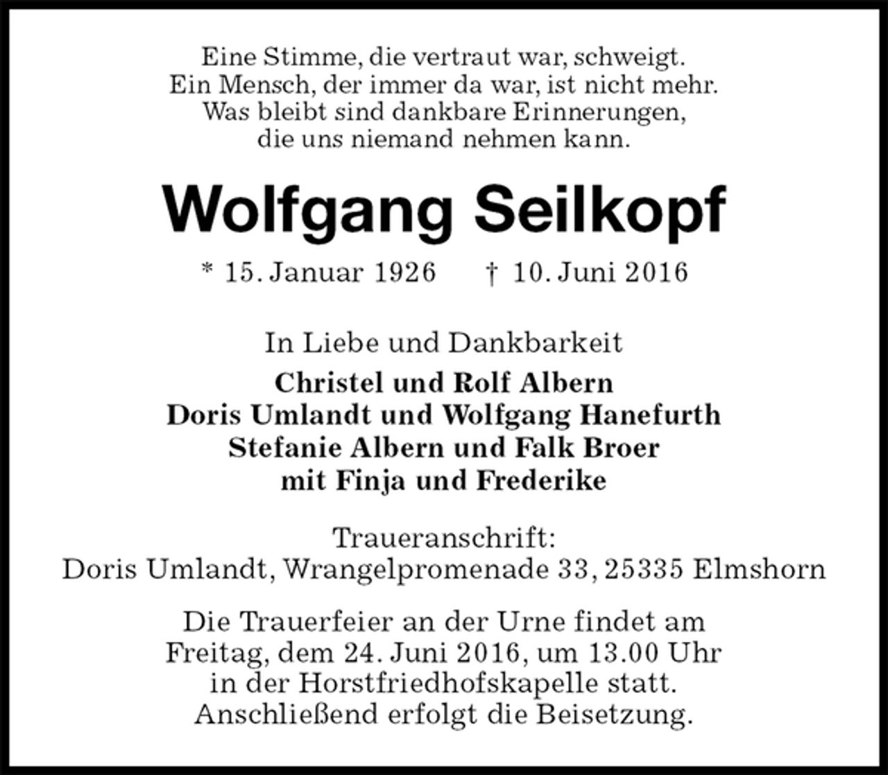<p>Eine Stimme, die vertraut war, schweigt.<br />Ein Mensch, der immer da war, ist nicht mehr.<br />Was bleibt sind dankbare Erinnerungen,<br />die uns niemand nehmen kann.<br />Wolfgang Seilkopf<br />* 15. Januar 1926 † 10. Juni 2016<br />In Liebe und Dankbarkeit<br />Christel und Rolf Albern<br />Doris Umlandt und Wolfgang Hanefurth<br />Stefanie Albern und Falk Broer<br />mit Finja und Frederike<br />Traueranschrift:<br />Doris Umlandt, Wrangelpromenade 33, 25335 Elmshorn<br />Die Trauerfeier an der Urne findet am<br />Freitag, dem 24. Juni 2016, um 13.00 Uhr<br />in der Horstfriedhofskapelle statt.<br />Anschließend erfolgt die Beisetzung.</p>