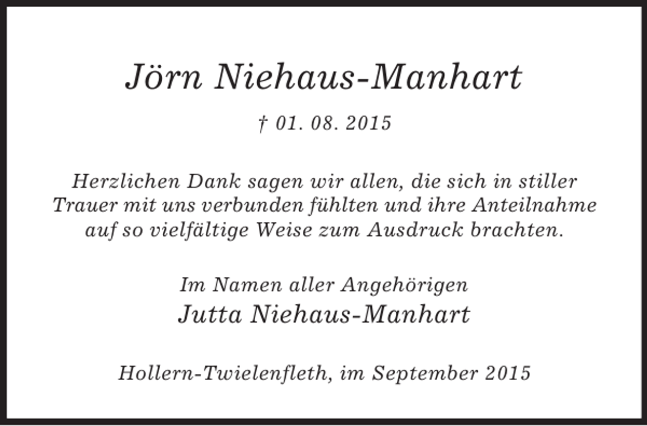 <p>Jörn Niehaus-Manhart<br />† 01. 08. 2015<br />Herzlichen Dank sagen wir allen, die sich in stiller Trauer mit uns verbunden fühlten und ihre Anteilnahme auf so vielfältige Weise zum Ausdruck brachten.<br />Im Namen aller Angehörigen<br />Jutta Niehaus-Manhart<br />Hollern-Twielenfleth, im September 2015</p>