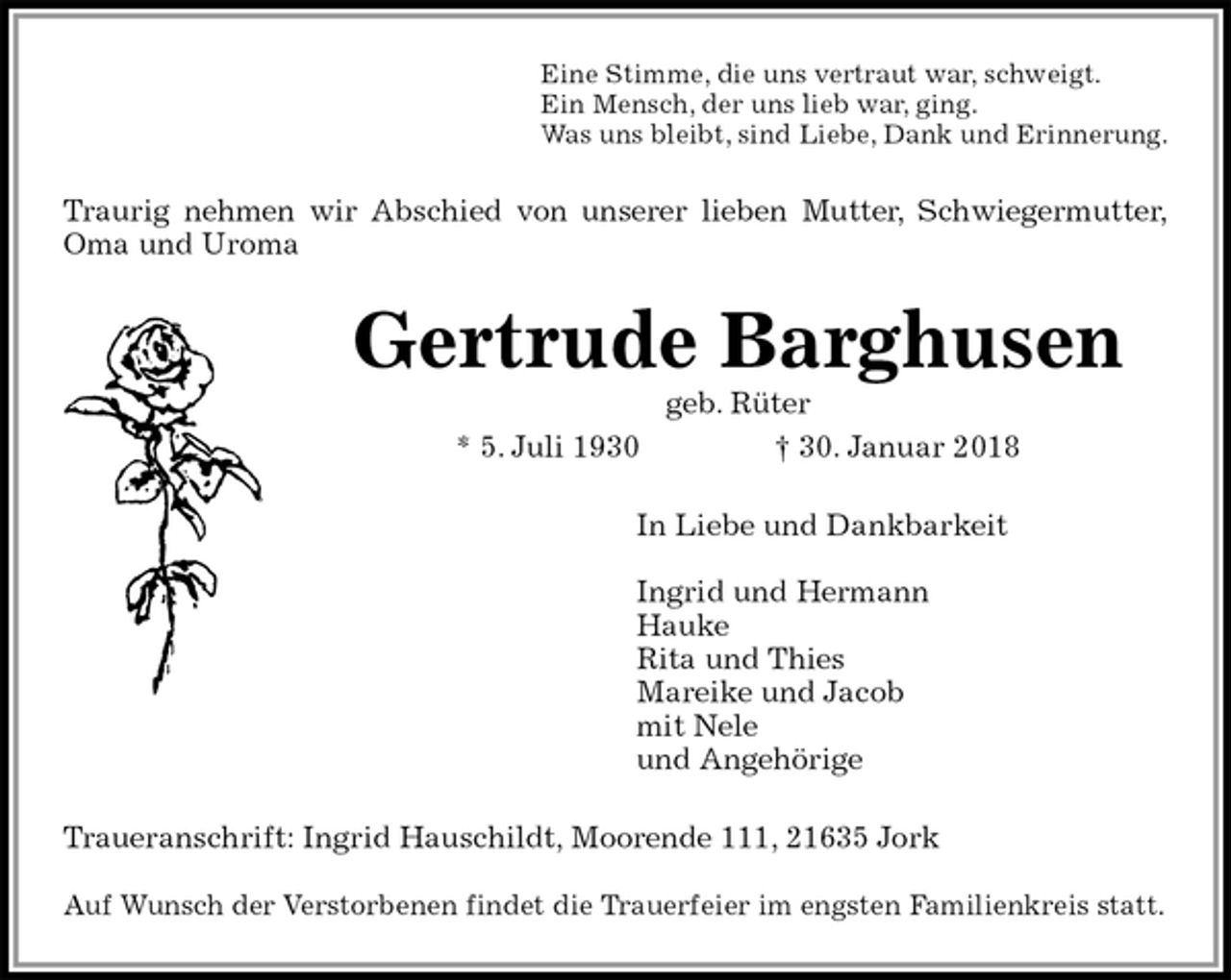 <p>Eine Stimme, die uns vertraut war, schweigt.<br />Ein Mensch, der uns lieb war, ging.<br />Was uns bleibt, sind Liebe, Dank und Erinnerung.<br />Traurig nehmen wir Abschied von unserer lieben Mutter, Schwiegermutter,<br />Oma und Uroma<br />Gertrude Barghusen<br />geb. Rüter<br />* 5. Juli 1930 † 30. Januar 2018<br />In Liebe und Dankbarkeit</p><p>Ingrid und Hermann<br />Hauke<br />Rita und Thies<br />Mareike und Jacob<br />mit Nele<br />und Angehörige<br />Traueranschrift: Ingrid Hauschildt, Moorende 111, 21635 Jork</p><p>Auf Wunsch der Verstorbenen findet die Trauerfeier im engsten Familienkreis statt.</p>