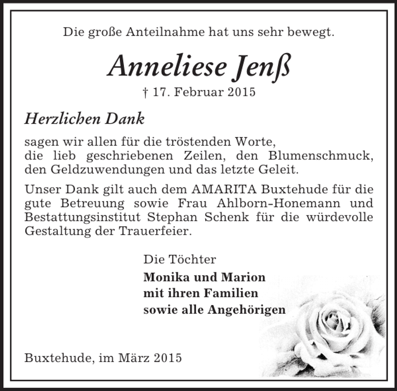 <p>Die große Anteilnahme hat uns sehr bewegt.<br />Anneliese Jenß<br />† 17. Februar 2015<br />Herzlichen Dank<br />sagen wir allen für die tröstenden Worte,<br />die lieb geschriebenen Zeilen, den Blumenschmuck,<br />den Geldzuwendungen und das letzte Geleit.<br />Unser Dank gilt auch dem AMARITA Buxtehude für die gute Betreuung sowie Frau Ahlborn-Honemann und<br />Bestattungsinstitut Stephan Schenk für die würdevolle Gestaltung der Trauerfeier.<br />Die Töchter<br />Monika und Marion<br />mit ihren Familien<br />sowie alle Angehörigen<br />Buxtehude, im März 2015</p>