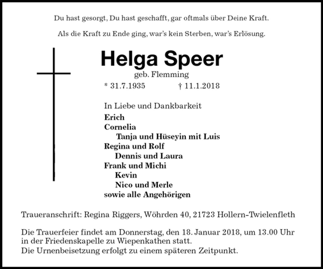 <p>Du hast gesorgt, Du hast geschafft, gar oftmals über Deine Kraft.</p><p>Als die Kraft zu Ende ging, war’s kein Sterben, war’s Erlösung.<br />Helga Speer<br />geb. Flemming<br />* 31.7.1935 † 11.1.2018<br />In Liebe und Dankbarkeit<br />Erich<br />Cornelia<br />Tanja und Hüseyin mit Luis<br />Regina und Rolf<br />Dennis und Laura<br />Frank und Michi<br />Kevin<br />Nico und Merle<br />sowie alle Angehörigen<br />Traueranschrift: Regina Riggers, Wöhrden 40, 21723 Hollern-Twielenfleth</p><p>Die Trauerfeier findet am Donnerstag, den 18. Januar 2018, um 13.00 Uhr in der Friedenskapelle zu Wiepenkathen statt.<br />Die Urnenbeisetzung erfolgt zu einem späteren Zeitpunkt.</p>