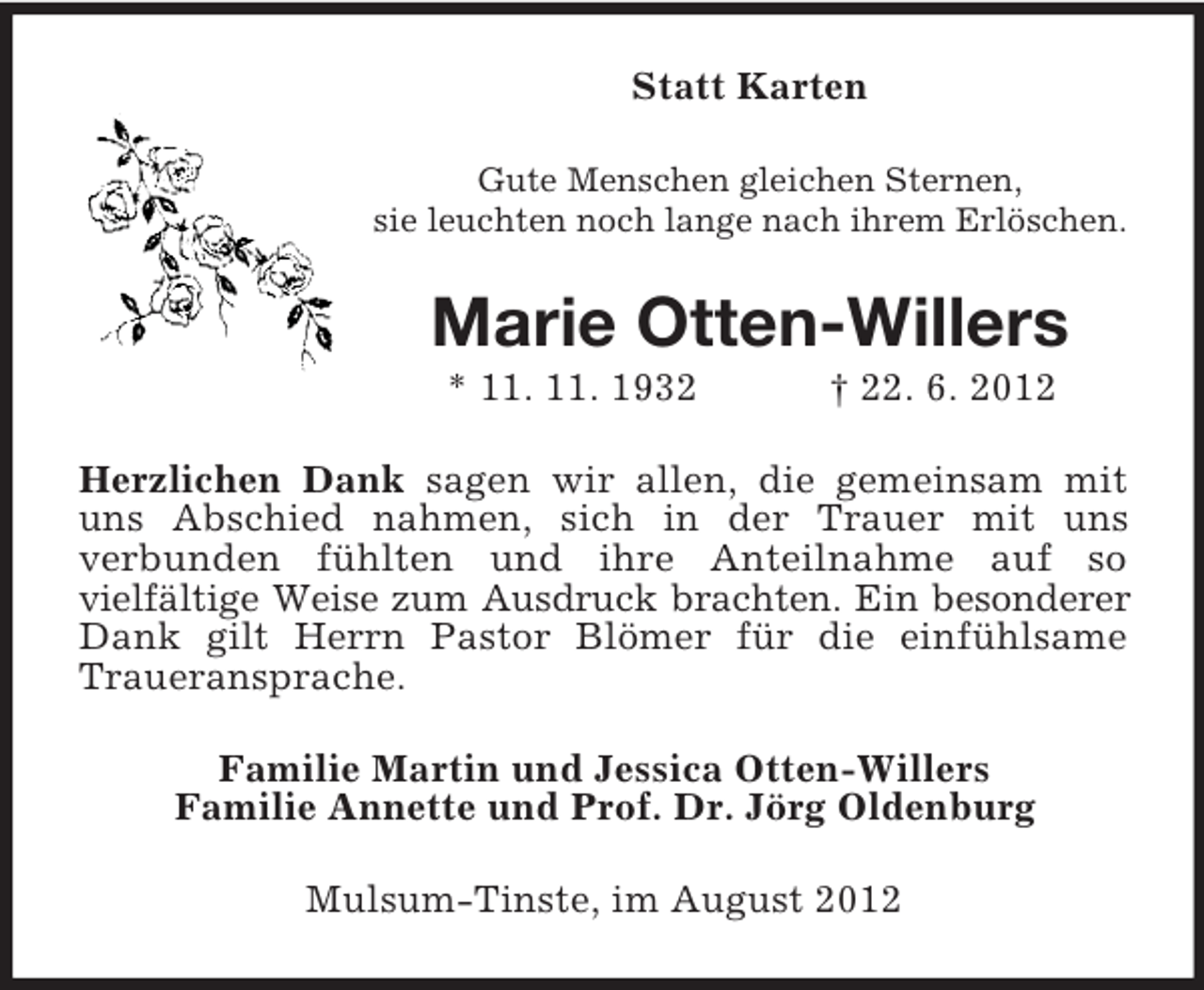 <p>Statt Karten<br />Gute Menschen gleichen Sternen,<br />sie leuchten noch lange nach ihrem Erlöschen.</p><p>Marie Otten-Willers<br />* 11. 11. 1932</p><p>† 22. 6. 2012</p><p>Herzlichen Dank sagen wir allen, die gemeinsam mit<br />uns Abschied nahmen, sich in der Trauer mit uns<br />verbunden fühlten und ihre Anteilnahme auf so<br />vielfältige Weise zum Ausdruck brachten. Ein besonderer<br />Dank gilt Herrn Pastor Blömer für die einfühlsame<br />Traueransprache.<br />Familie Martin und Jessica Otten-Willers<br />Familie Annette und Prof. Dr. Jörg Oldenburg<br />Mulsum-Tinste, im August 2012</p>