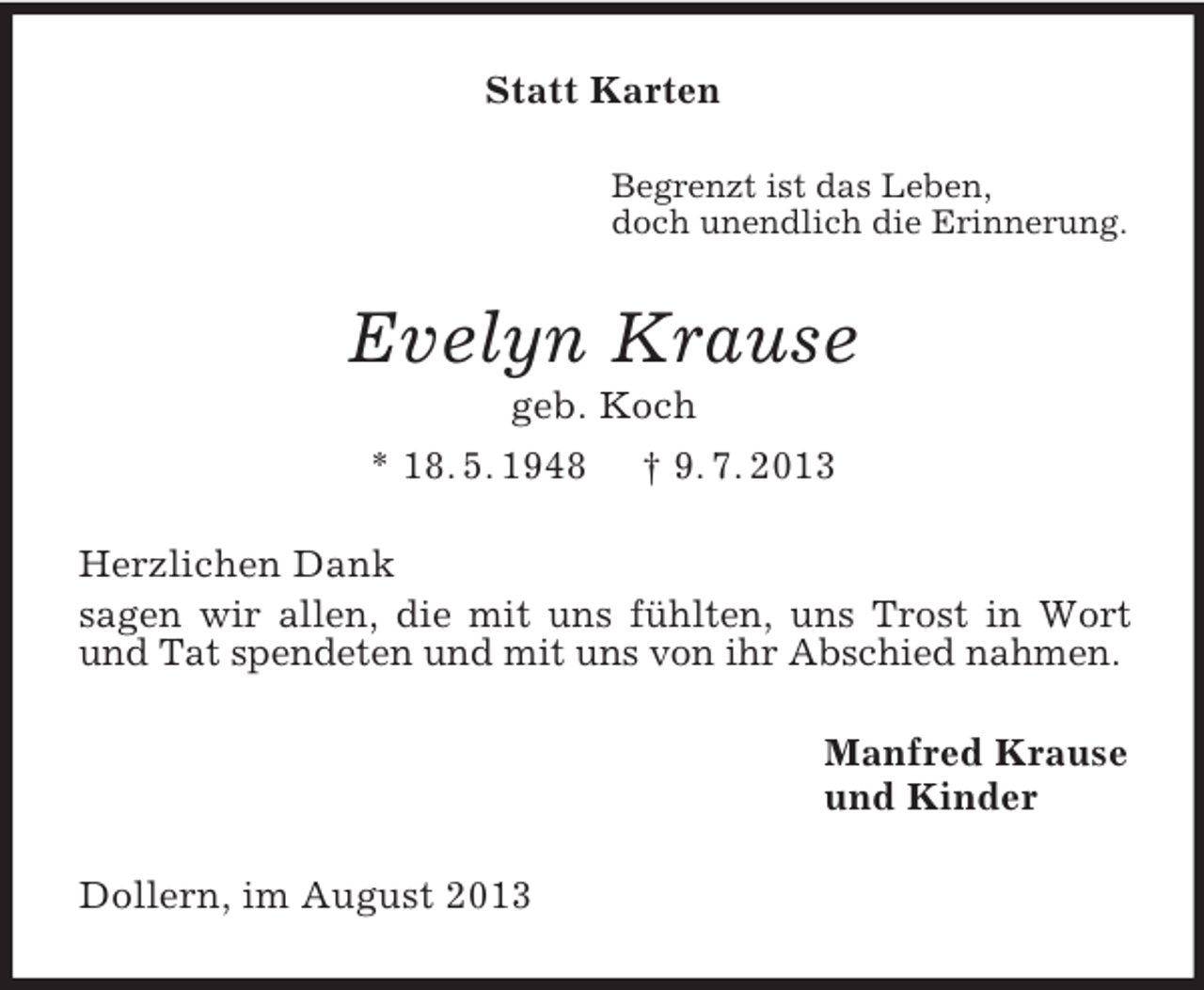 <p>Statt Karten<br />Begrenzt ist das Leben,<br />doch unendlich die Erinnerung.</p><p>Evelyn Krause<br />geb. Koch<br />* 18. 5. 1948 † 9. 7. 2013<br />Herzlichen Dank<br />sagen wir allen, die mit uns fühlten, uns Trost in Wort<br />und Tat spendeten und mit uns von ihr Abschied nahmen.<br />Manfred Krause<br />und Kinder<br />Dollern, im August 2013</p>
