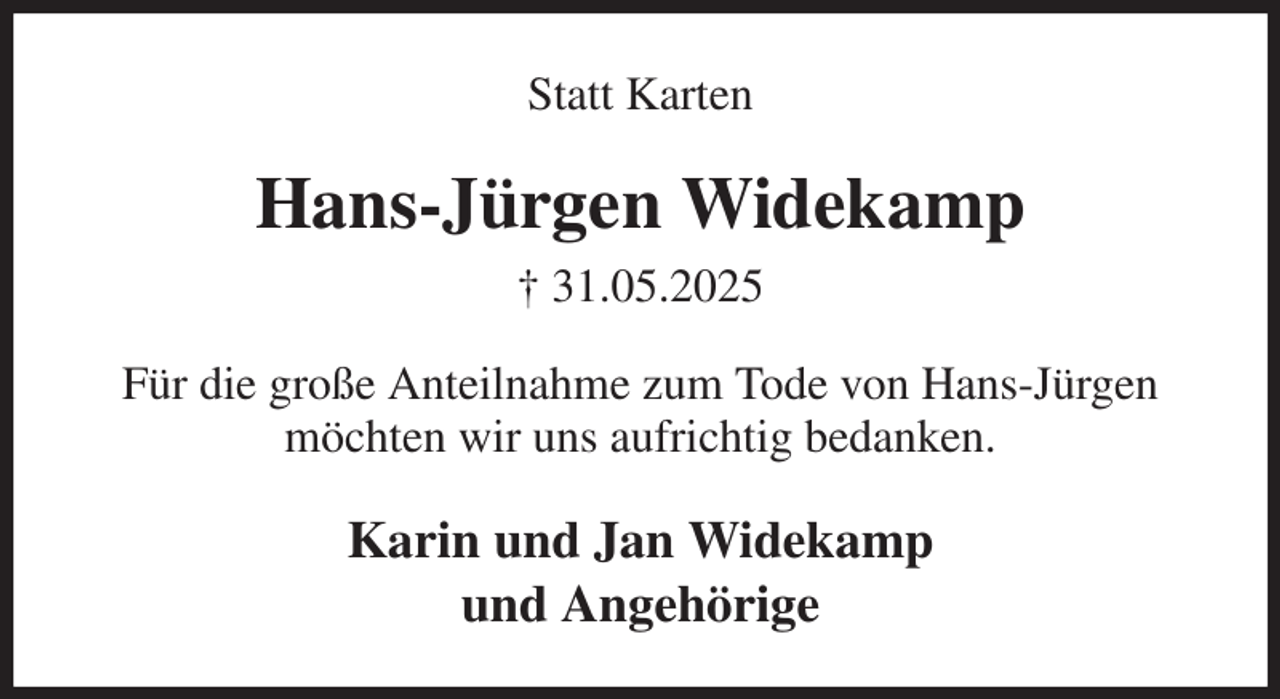 <p>Statt Karten<br />Hans-Jürgen Widekamp<br />† 31.05.2025<br />Für die große Anteilnahme zum Tode von Hans-Jürgen möchten wir uns aufrichtig bedanken.<br />Karin und Jan Widekamp<br />und Angehörige</p>