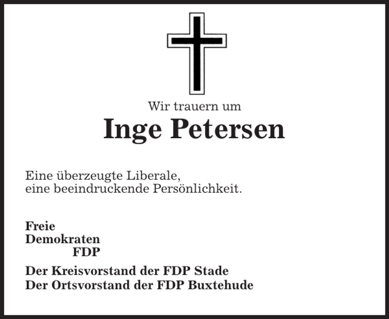 <p>Wir trauern um</p>
<p>Inge Petersen<br />Eine überzeugte Liberale,<br />eine beeindruckende Persönlichkeit.<br />Freie<br />Demokraten<br />FDP<br />Der Kreisvorstand der FDP Stade<br />Der Ortsvorstand der FDP Buxtehude</p>