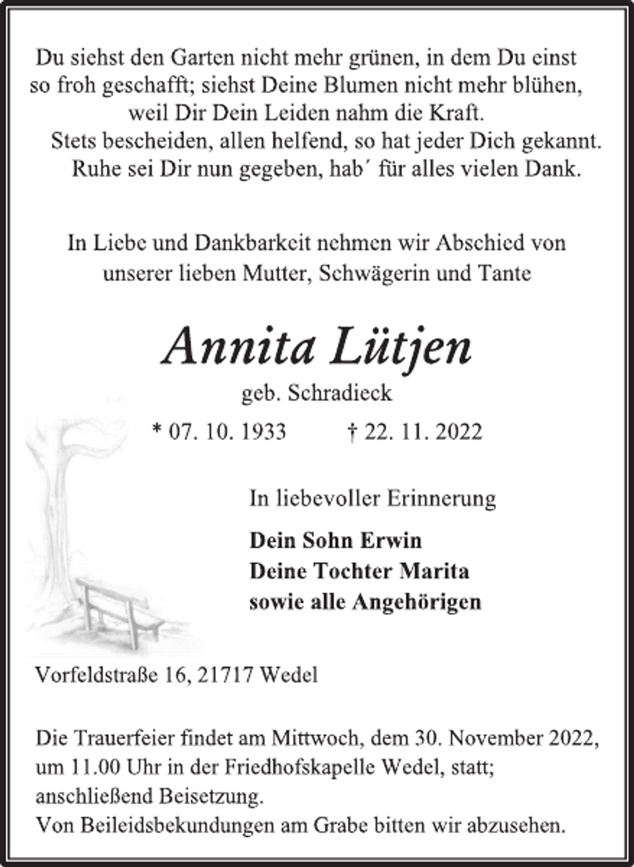 <p>Du siehst den Garten nicht mehr grünen, in dem Du einst<br />so froh geschafft; siehst Deine Blumen nicht mehr blühen,<br />weil Dir Dein Leiden nahm die Kraft.<br />Stets bescheiden, allen helfend, so hat jeder Dich gekannt.<br />Ruhe sei Dir nun gegeben, hab´ für alles vielen Dank.<br />In Liebe und Dankbarkeit nehmen wir Abschied von<br />unserer lieben Mutter, Schwägerin und Tante<br />Annita Lütjen<br />geb. Schradieck<br />* 07. 10. 1933 † 22. 11. 2022<br />In liebevoller Erinnerung<br />Dein Sohn Erwin<br />Deine Tochter Marita<br />sowie alle Angehörigen<br />Vorfeldstraße 16, 21717 Wedel<br />Die Trauerfeier findet am Mittwoch, dem 30. November 2022,<br />um 11.00 Uhr in der Friedhofskapelle Wedel, statt;<br />anschließend Beisetzung.<br />Von Beileidsbekundungen am Grabe bitten wir abzusehen.</p>