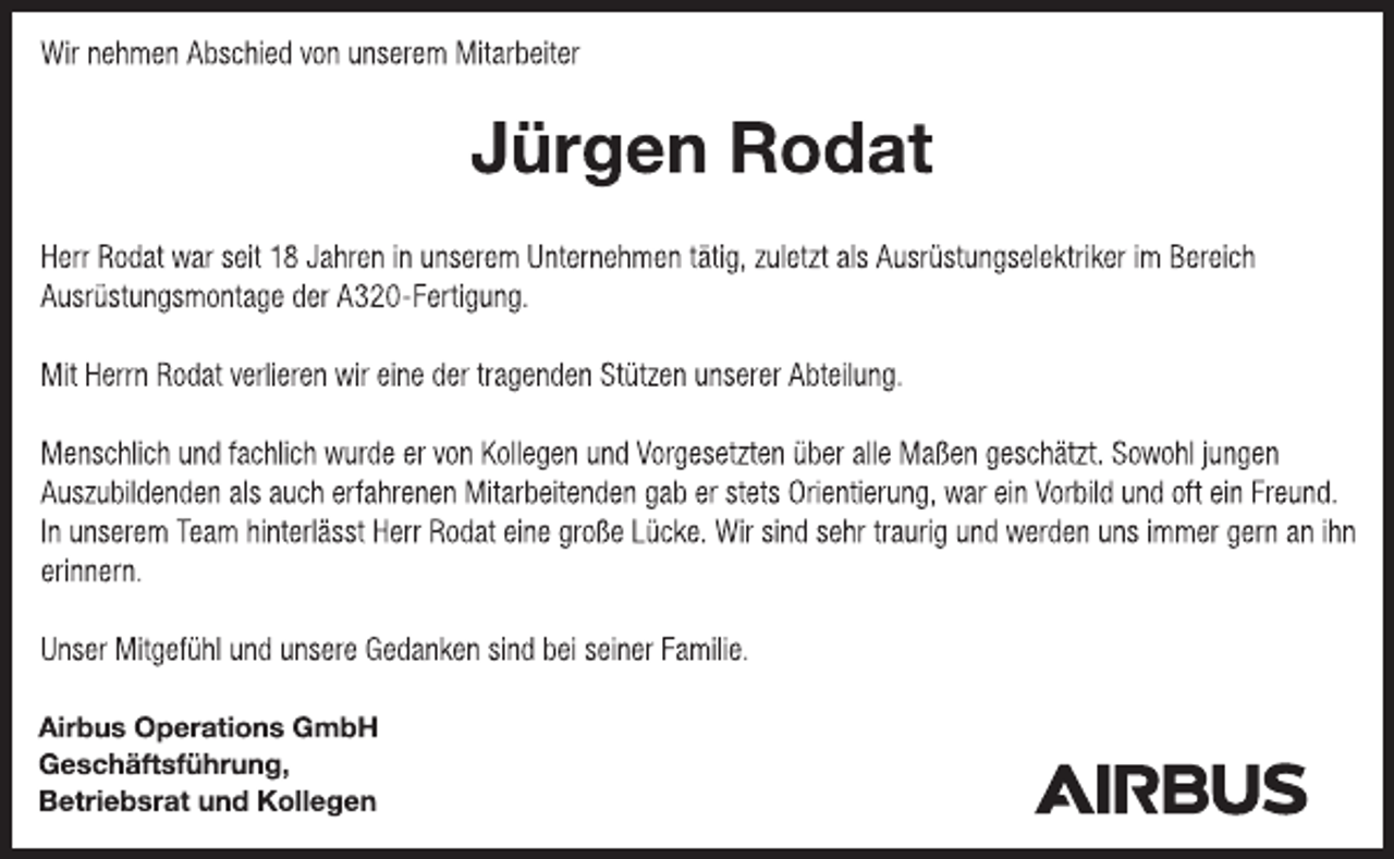 <p>Wir nehmen Abschied von unserem Mitarbeiter<br />Jürgen Rodat<br />Herr Rodat war seit 18 Jahren in unserem Unternehmen tätig, zuletzt als Ausrüstungselektriker im Bereich<br />Ausrüstungsmontage der A320-Fertigung.<br />Mit Herrn Rodat verlieren wir eine der tragenden Stützen unserer Abteilung.<br />Menschlich und fachlich wurde er von Kollegen und Vorgesetzten über alle Maßen geschätzt. Sowohl jungen<br />Auszubildenden als auch erfahrenen Mitarbeitenden gab er stets Orientierung, war ein Vorbild und oft ein Freund.<br />In unserem Team hinterlässt Herr Rodat eine große Lücke. Wir sind sehr traurig und werden uns immer gern an ihn erinnern.<br />Unser Mitgefühl und unsere Gedanken sind bei seiner Familie.<br />Airbus Operations GmbH<br />Geschäftsführung,<br />Betriebsrat und Kollegen</p>