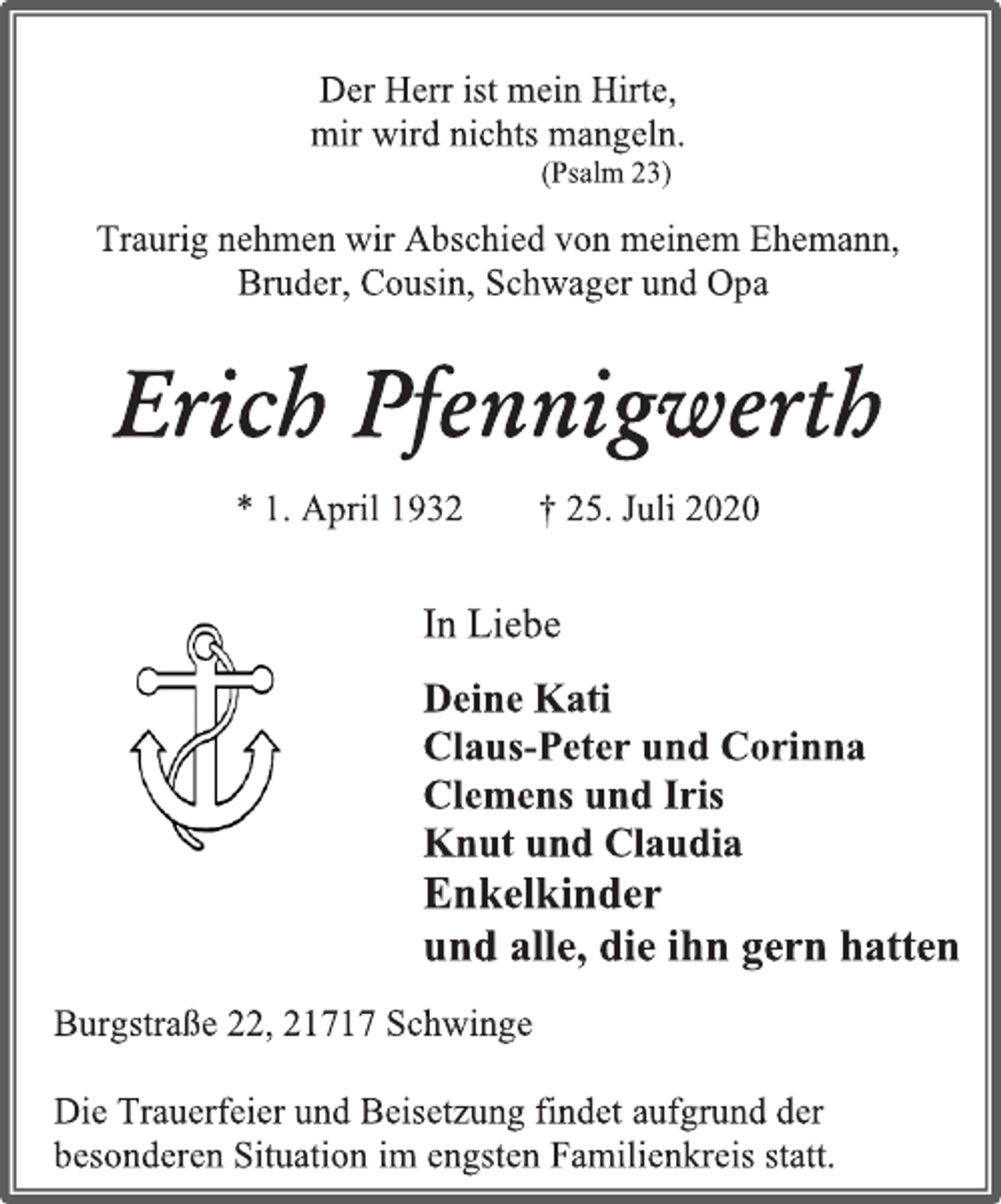 <p>Der Herr ist mein Hirte,<br />mir wird nichts mangeln.<br />(Psalm 23)<br />Traurig nehmen wir Abschied von meinem Ehemann,<br />Bruder, Cousin, Schwager und Opa</p>
<p>Erich Pfennigwerth<br />* 1. April 1932 † 25. Juli 2020</p>
<p>In Liebe<br />Deine Kati<br />Claus-Peter und Corinna<br />Clemens und Iris<br />Knut und Claudia<br />Enkelkinder<br />und alle, die ihn gern hatten<br />Burgstraße 22, 21717 Schwinge<br />Die Trauerfeier und Beisetzung findet aufgrund der besonderen Situation im engsten Familienkreis statt.</p>