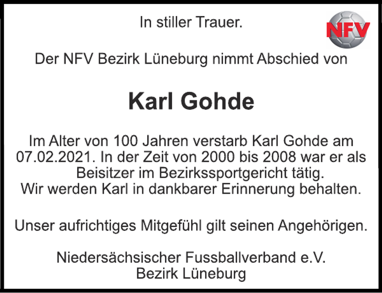 <p>In stiller Trauer.<br />Der NFV Bezirk Lüneburg nimmt Abschied von<br />Karl Gohde<br />Im Alter von 100 Jahren verstarb Karl Gohde am<br />07.02.2021. In der Zeit von 2000 bis 2008 war er als<br />Beisitzer im Bezirkssportgericht tätig.<br />Wir werden Karl in dankbarer Erinnerung behalten.<br />Unser aufrichtiges Mitgefühl gilt seinen Angehörigen.<br />Niedersächsischer Fussballverband e.V.<br />Bezirk Lüneburg</p>