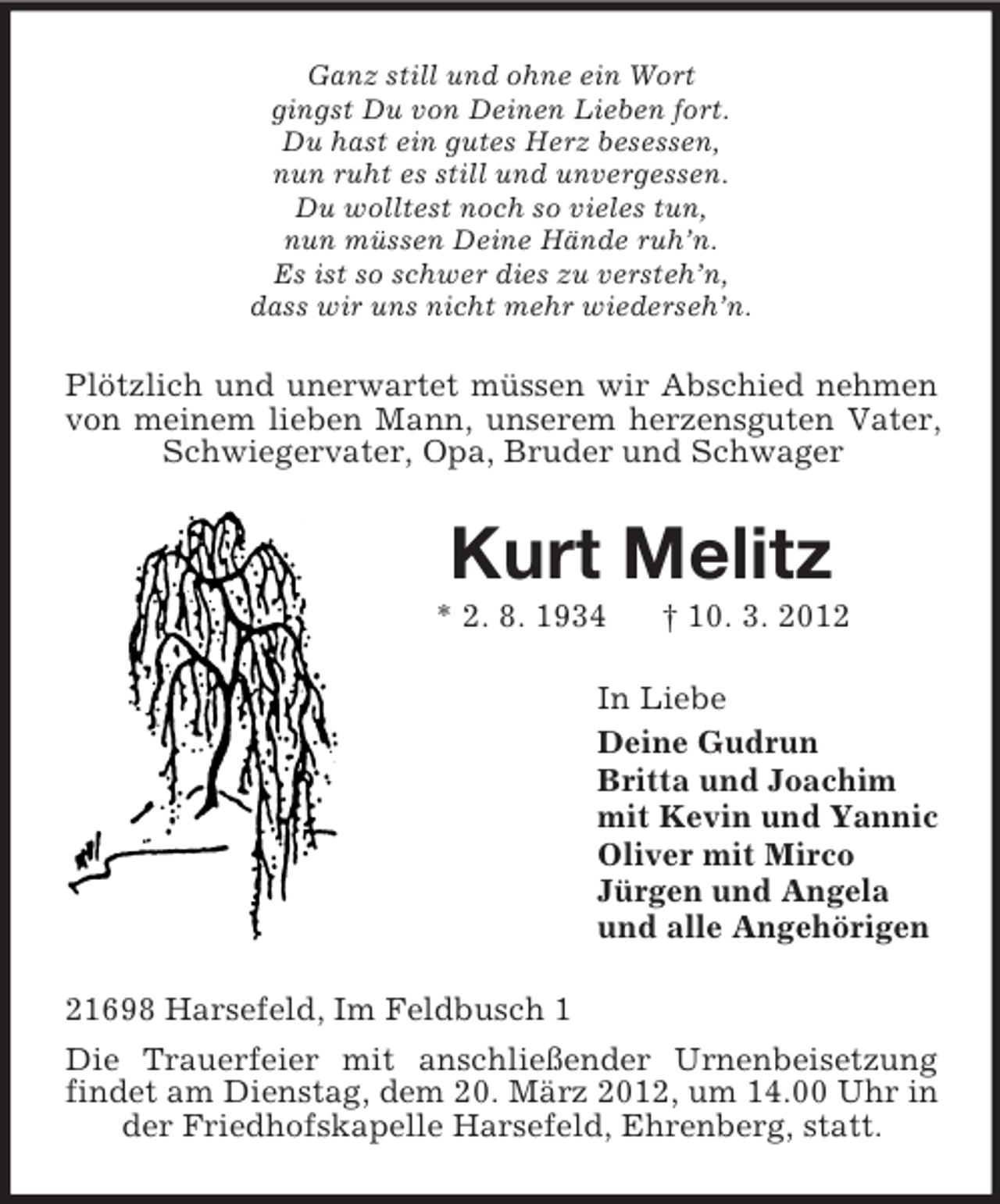 <p>Ganz still und ohne ein Wort<br />gingst Du von Deinen Lieben fort.<br />Du hast ein gutes Herz besessen,<br />nun ruht es still und unvergessen.<br />Du wolltest noch so vieles tun,<br />nun müssen Deine Hände ruh’n.<br />Es ist so schwer dies zu versteh’n,<br />dass wir uns nicht mehr wiederseh’n.</p><p>Plötzlich und unerwartet müssen wir Abschied nehmen<br />von meinem lieben Mann, unserem herzensguten Vater,<br />Schwiegervater, Opa, Bruder und Schwager</p><p>Kurt Melitz<br />* 2. 8. 1934</p><p>† 10. 3. 2012</p><p>In Liebe<br />Deine Gudrun<br />Britta und Joachim<br />mit Kevin und Yannic<br />Oliver mit Mirco<br />Jürgen und Angela<br />und alle Angehörigen<br />21698 Harsefeld, Im Feldbusch 1<br />Die Trauerfeier mit anschließender Urnenbeisetzung<br />findet am Dienstag, dem 20. März 2012, um 14.00 Uhr in<br />der Friedhofskapelle Harsefeld, Ehrenberg, statt.</p>