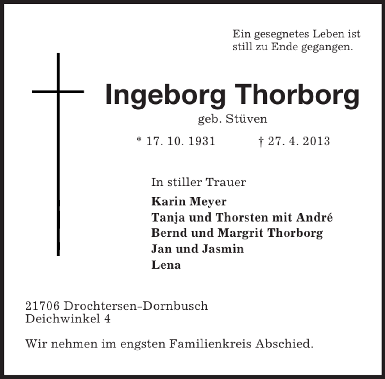 <p>Ein gesegnetes Leben ist<br />still zu Ende gegangen.</p><p>Ingeborg Thorborg<br />geb. Stüven<br />* 17. 10. 1931</p><p>† 27. 4. 2013</p><p>In stiller Trauer<br />Karin Meyer<br />Tanja und Thorsten mit André<br />Bernd und Margrit Thorborg<br />Jan und Jasmin<br />Lena<br />21706 Drochtersen-Dornbusch<br />Deichwinkel 4<br />Wir nehmen im engsten Familienkreis Abschied.</p>