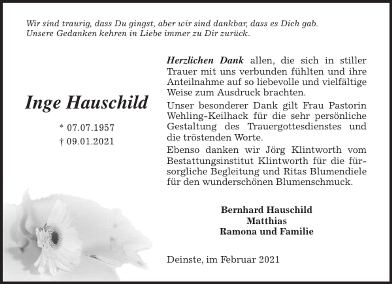 <p>Wir sind traurig, dass Du gingst, aber wir sind dankbar, dass es Dich gab.<br />Unsere Gedanken kehren in Liebe immer zu Dir zurück.<br />Herzlichen Dank allen, die sich in stiller Trauer mit uns verbunden fühlten und ihre Anteilnahme auf so liebevolle und vielfältige<br />Weise zum Ausdruck brachten.<br />Unser besonderer Dank gilt Frau Pastorin Wehling-Keilhack für die sehr persönliche Gestaltung des Trauergottesdienstes und die tröstenden Worte.<br />Ebenso danken wir Jörg Klintworth vom Bestattungsinstitut Klintworth für die fürsorgliche Begleitung und Ritas Blumendiele für den wunderschönen Blumenschmuck.<br />Bernhard Hauschild<br />Matthias<br />Ramona und Familie<br />Deinste, im Februar 2021</p>
<p>Inge Hauschild<br />* 07.07.1957<br />† 09.01.2021</p>